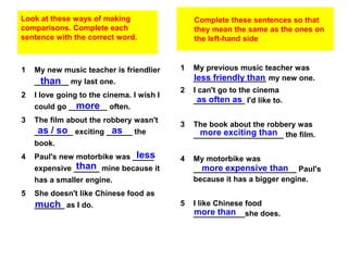 Look at these ways of making                   Complete these sentences so that
comparisons. Complete each                     they mean the same as the ones on
sentence with the correct word.                the left-hand side



1   My new music teacher is friendlier     1   My previous music teacher was
     than
    ________ my last one.                      less friendly than
                                               _________________ my new one.
                                           2   I can't go to the cinema
2   I love going to the cinema. I wish I
                                                 as often as
                                               ____________ I'd like to.
               more
    could go _________ often.
3   The film about the robbery wasn't
                                           3   The book about the robbery was
     as / so            as
    _________ exciting ______ the                more exciting than
                                               _____________________ the film.
    book.
4                             less
    Paul's new motorbike was _____         4   My motorbike was
               than
    expensive ______ mine because it             more expensive than
                                               ________________________ Paul's
    has a smaller engine.                      because it has a bigger engine.
5   She doesn't like Chinese food as
    much
    _______ as I do.                       5   I like Chinese food
                                               more than
                                               ____________she does.
 