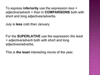 To express  inferiority  use the expression  less + adjective/adverb + than  in  COMPARISONS  both with short and long adjectives/adverbs. July is  less  cold  than  January For the  SUPERLATIVE  use the expression  the least + adjective/adverb  both with short and long adjectives/adverbs. This is  the least  interesting movie of the year. 