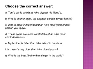 Choose the correct answer:  a. Tom’s car is  as big as / the big gest his friend’s.  b. Who is  shorter than / the shortest  person in your family?  c. Who is  more independent than / the most independent  person you know?  d. These sofas are more  comfortable than / the most comfortable  ours.  e. My brother is  taller than / the tallest  in the class.  f. Is Jason’s dog  older than / the oldest  yours?  g. Who is  the best / better  than singer in the world?  