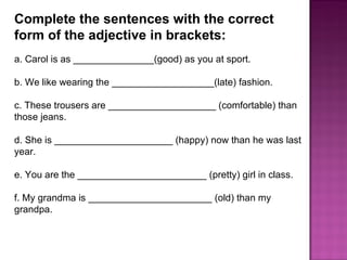Complete the sentences with the correct form of the adjective in brackets:  a. Carol is as _______________(good) as you at sport.  b. We like wearing the ___________________(late) fashion.  c. These trousers are ____________________ (comfortable) than those jeans.  d. She is ______________________ (happy) now than he was last year.  e. You are the ________________________ (pretty) girl in class.  f. My grandma is _______________________ (old) than my grandpa.  