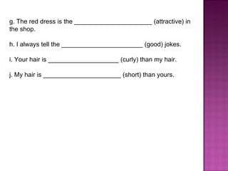 g. The red dress is the ______________________ (attractive) in the shop.  h. I always tell the _______________________ (good) jokes.  i. Your hair is ____________________ (curly) than my hair.  j. My hair is ______________________ (short) than yours.  