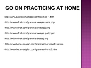 http://www.clafoti.com/imagenes10/compa_1.htm  http://www.eflnet.com/grammar/comparisons.php  http://www.eflnet.com/grammar/compadj.php  http://www.eflnet.com/grammar/compsupadj1.php  http://www.eflnet.com/grammar/supadj.php  http://www.better-english.com/grammar/comparatives.htm  http://www.better-english.com/grammar/comp2.htm GO ON PRACTICING AT HOME 