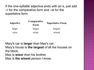 If the one-syllable adjective ends with an e, just add –r for the comparative form and –st for the superlative form. Mary's car is  larger   than  Max's car. Mary's house is  the largest   of  all the houses on the block. Max is  wiser   than  his brother. Max is  the wisest   person I know . Adjective Comparative Form Superlative Form large larger largest wise wiser wisest 