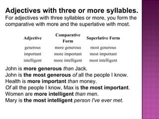 Adjectives with three or more syllables.  For adjectives with three syllables or more, you form the comparative with more and the superlative with most. John is  more generous   than  Jack. John is  the most generous   of  all the people I know. Health is  more important   than  money. Of  all the people I know, Max is  the most important . Women are  more intelligent   than  men. Mary is  the most intelligent   person I've ever met . Adjective Comparative Form Superlative Form generous more generous most generous important more important most important intelligent more intelligent most intelligent 