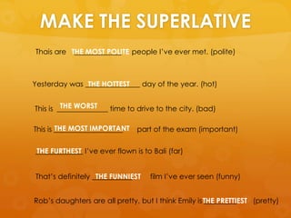 MAKE THE SUPERLATIVE
Thais are _____________ people I’ve ever met. (polite)
Yesterday was _______________ day of the year. (hot)
This is ______________ time to drive to the city. (bad)
This is ___________________ part of the exam (important)
_____________ I’ve ever flown is to Bali (far)
That’s definitely ___________ film I’ve ever seen (funny)
Rob’s daughters are all pretty, but I think Emily is _________ (pretty)
THE MOST POLITE
THE HOTTEST
THE WORST
THE MOST IMPORTANT
THE FURTHEST
THE FUNNIEST
THE PRETTIEST
 