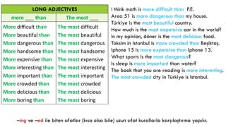 LONG ADJECTIVES
more ___ than The most ___
More difficult than
More beautiful than
More dangerous than
More handsome than
More expensive than
More interesting than
More important than
More crowded than
More delicious than
More boring than
The most difficult
The most beautiful
The most dangerous
The most handsome
The most expensive
The most interesting
The most important
The most crowded
The most delicious
The most boring
I think math is more difficult than P.E.
Area 51 is more dangerous than my house.
Türkiye is the most beautiful country.
How much is the most expensive car in the world?
In my opinion, döner is the most delicious food.
Taksim in Istanbul is more crowded than Beşiktaş.
Iphone 15 is more expensive than Iphone 13.
What sports is the most dangerous?
Is sleep is more important than water?
The book that you are reading is more interesting.
The most crowded city in Türkiye is Istanbul.
–ing ve –ed ile biten sıfatlar (kısa olsa bile) uzun sıfat kurallarla karşılaştırma yapılır.
 