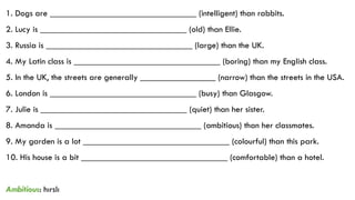 1. Dogs are _________________________________ (intelligent) than rabbits.
2. Lucy is _________________________________ (old) than Ellie.
3. Russia is _________________________________ (large) than the UK.
4. My Latin class is _________________________________ (boring) than my English class.
5. In the UK, the streets are generally _________________ (narrow) than the streets in the USA.
6. London is _________________________________ (busy) than Glasgow.
7. Julie is _________________________________ (quiet) than her sister.
8. Amanda is _________________________________ (ambitious) than her classmates.
9. My garden is a lot _________________________________ (colourful) than this park.
10. His house is a bit _________________________________ (comfortable) than a hotel.
Ambitious: hırslı
 