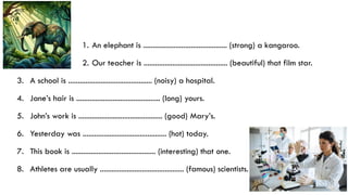 1. An elephant is ............................................ (strong) a kangaroo.
2. Our teacher is ............................................ (beautiful) that film star.
3. A school is ............................................ (noisy) a hospital.
4. Jane’s hair is ............................................ (long) yours.
5. John’s work is ............................................ (good) Mary’s.
6. Yesterday was ............................................ (hot) today.
7. This book is ............................................ (interesting) that one.
8. Athletes are usually ............................................ (famous) scientists.
 