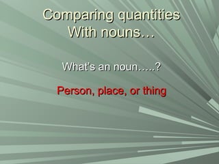 Comparing quantitiesComparing quantities
With nouns…With nouns…
What’s an noun…..?What’s an noun…..?
Person, place, or thingPerson, place, or thing
 