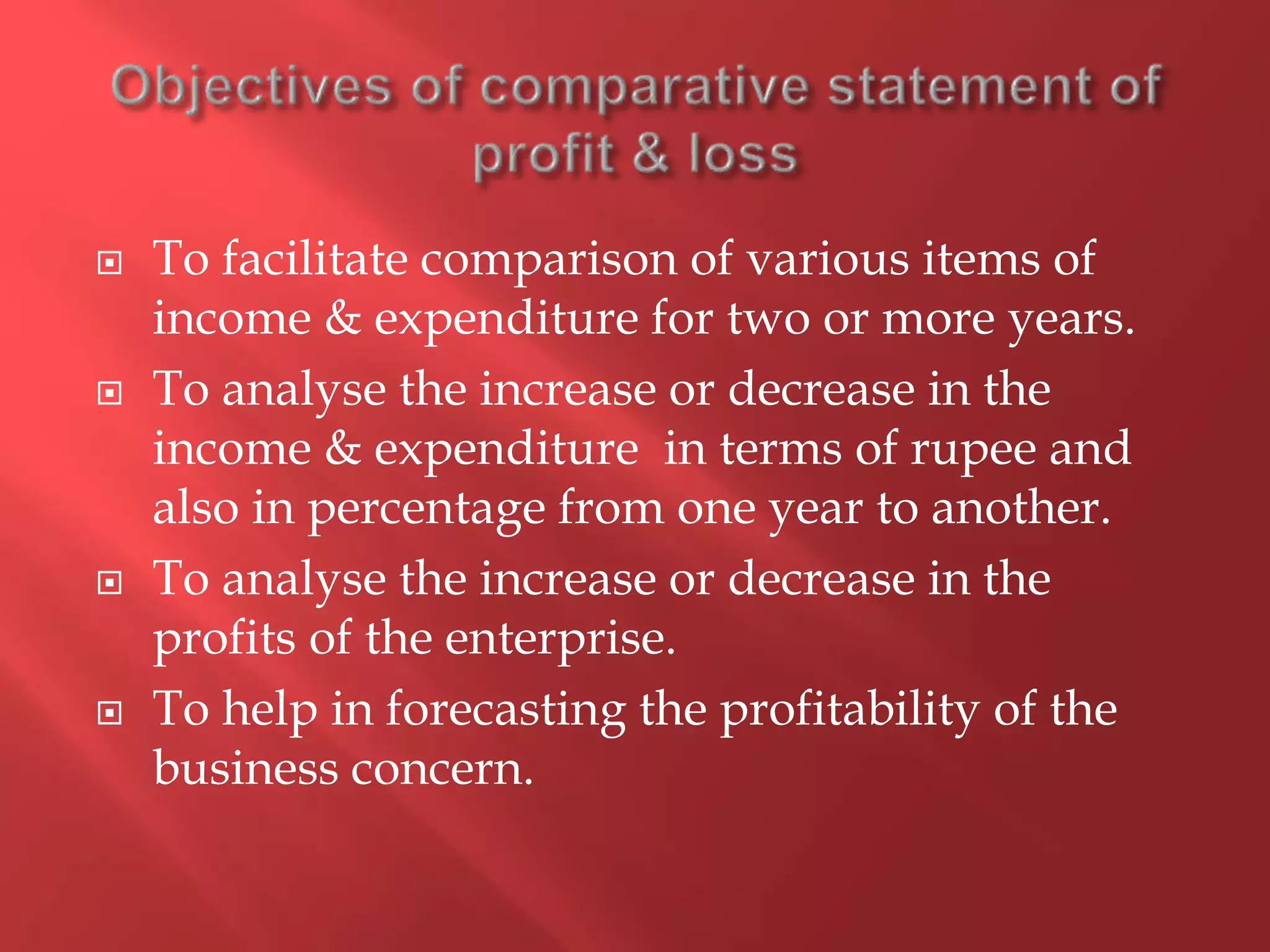  To facilitate comparison of various items of
income & expenditure for two or more years.
 To analyse the increase or decrease in the
income & expenditure in terms of rupee and
also in percentage from one year to another.
 To analyse the increase or decrease in the
profits of the enterprise.
 To help in forecasting the profitability of the
business concern.
 
