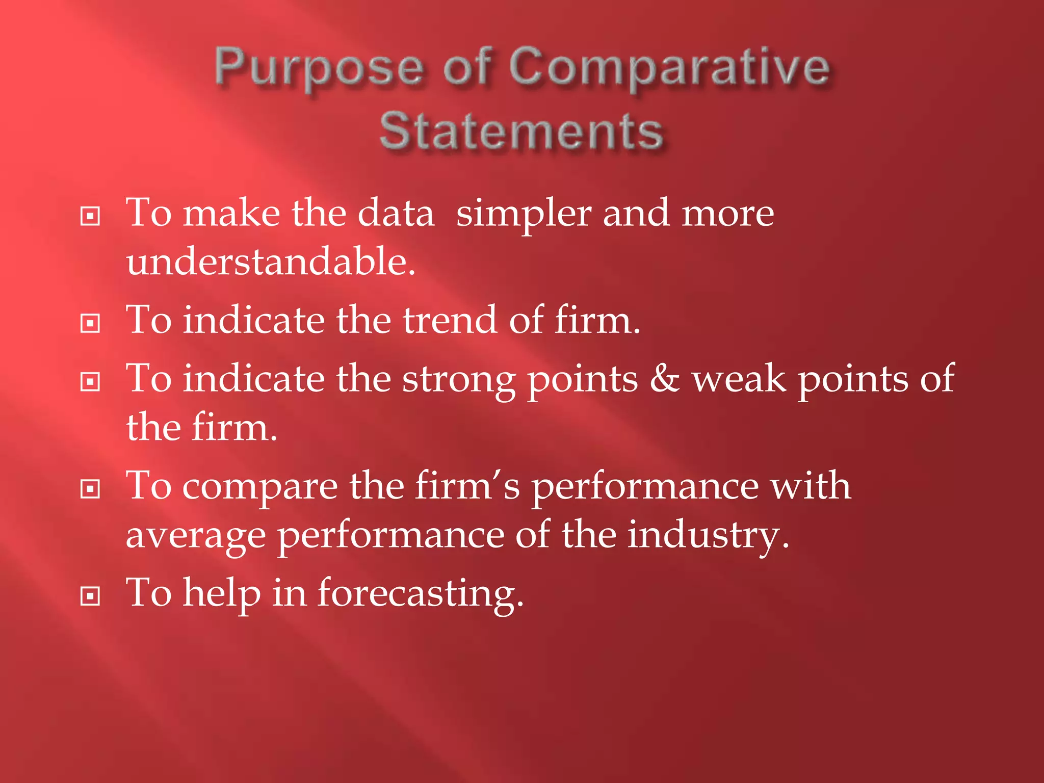  To make the data simpler and more
understandable.
 To indicate the trend of firm.
 To indicate the strong points & weak points of
the firm.
 To compare the firm’s performance with
average performance of the industry.
 To help in forecasting.
 