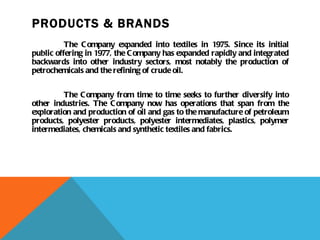 PRODUCTS & BRANDS The Company expanded into textiles in 1975. Since its initial public offering in 1977, the Company has expanded rapidly and integrated backwards into other industry sectors, most notably the production of petrochemicals and the refining of crude oil. The Company from time to time seeks to further diversify into other industries. The Company now has operations that span from the exploration and production of oil and gas to the manufacture of petroleum products, polyester products, polyester intermediates, plastics, polymer intermediates, chemicals and synthetic textiles and fabrics. 