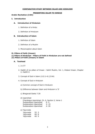 COMPARATIVE STUDY BETWEEN ISLAM AND HINDUISM

                        PRESENTING ISLAM TO HINDUS
Arabic Recitation (3:64)

I. Introduction

  A.   Introduction of Hinduism

        1. Definition of a Hindu

        2. Definition of Hinduism

  B.   Introduction of Islam

        1. Definition of Islam

        2. Definition of a Muslim

        3. Misconception about Islam

II. Pillars of Faith (Imaan)
(i) Pillars of Hinduism - Pillars of Faith in Hinduism are not defined
(ii) Pillars of Faith (Imaan) in Islam

  A. Tawheed

        1. 2:177

        2. Hadith of six pillars of Imaan - Sahih Muslim, Vol. 1, Kitabul Imaan, Chapter
           2, Hadith 6

        3. Concept of God in Islam (112:1-4) (3:64)

        4. Concept of God in Hinduism

          a) Common concept of God in Hinduism

          b) Difference between Islam and Hinduism is ‘S’

          c) Bhagavad Geeta 7:20

          d) Upanishad
             Chandogya Upanishad, Ch.   6, Section 2, Verse 1
             Svetasvatara Upanishad      6: 9
             Svetasvatara Upanishad      4: 19
             Svetasvatara Upanishad      4: 20

          e) Yajurveda
              Yajurveda     32: 3
              Yajurveda     40: 8
              Yajurveda     40: 9




                                           1
 