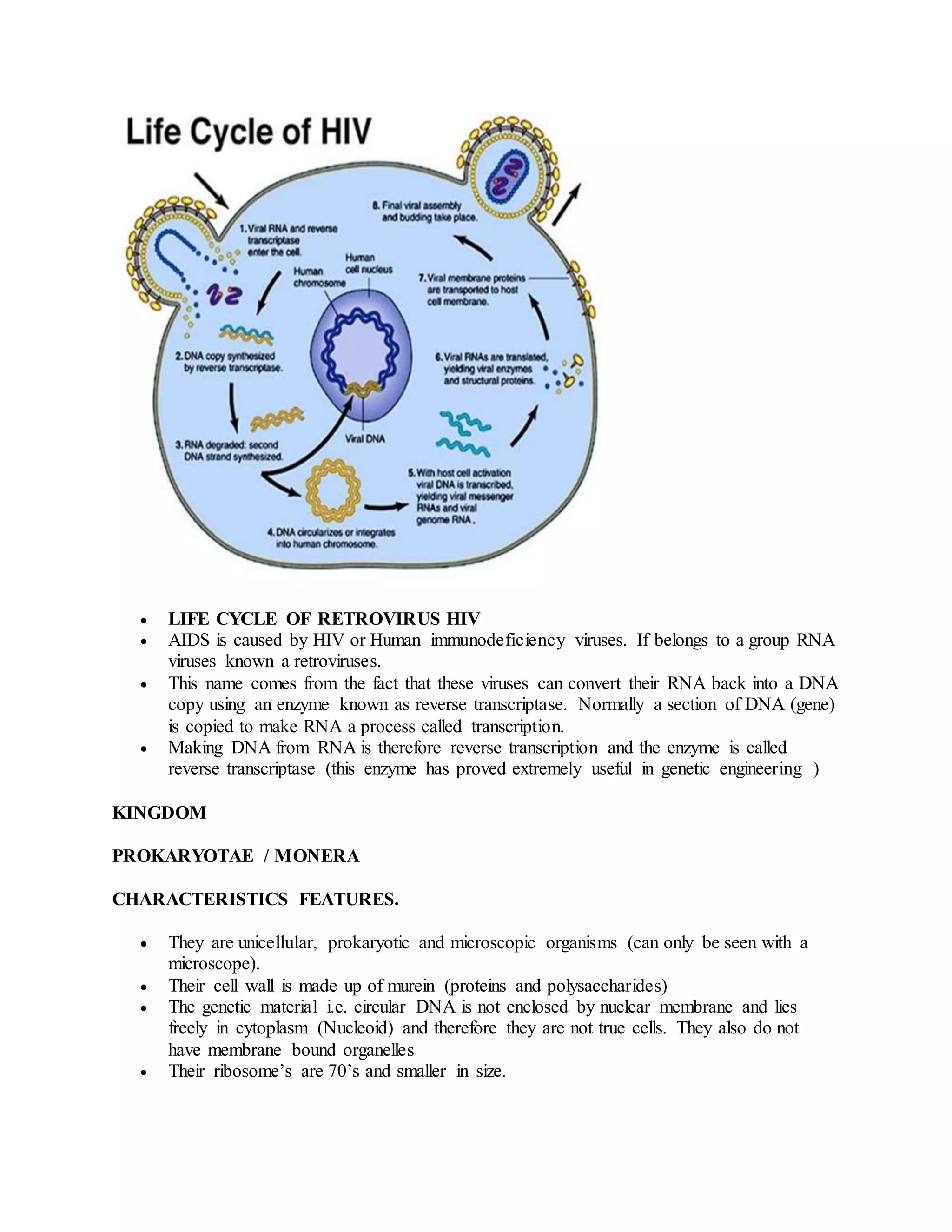  LIFE CYCLE OF RETROVIRUS HIV
 AIDS is caused by HIV or Human immunodeficiency viruses. If belongs to a group RNA
viruses known a retroviruses.
 This name comes from the fact that these viruses can convert their RNA back into a DNA
copy using an enzyme known as reverse transcriptase. Normally a section of DNA (gene)
is copied to make RNA a process called transcription.
 Making DNA from RNA is therefore reverse transcription and the enzyme is called
reverse transcriptase (this enzyme has proved extremely useful in genetic engineering )
KINGDOM
PROKARYOTAE / MONERA
CHARACTERISTICS FEATURES.
 They are unicellular, prokaryotic and microscopic organisms (can only be seen with a
microscope).
 Their cell wall is made up of murein (proteins and polysaccharides)
 The genetic material i.e. circular DNA is not enclosed by nuclear membrane and lies
freely in cytoplasm (Nucleoid) and therefore they are not true cells. They also do not
have membrane bound organelles
 Their ribosome’s are 70’s and smaller in size.
 