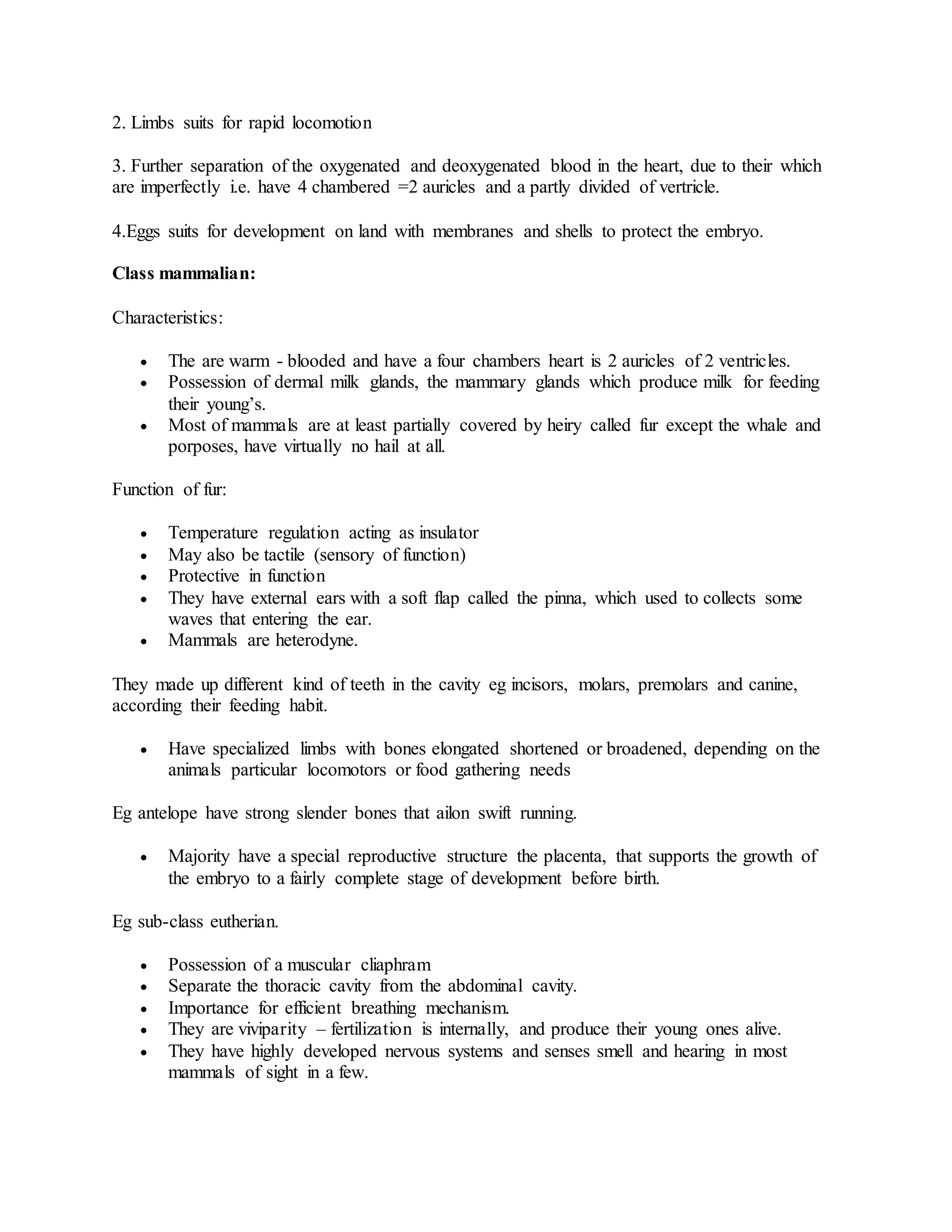 2. Limbs suits for rapid locomotion
3. Further separation of the oxygenated and deoxygenated blood in the heart, due to their which
are imperfectly i.e. have 4 chambered =2 auricles and a partly divided of vertricle.
4.Eggs suits for development on land with membranes and shells to protect the embryo.
Class mammalian:
Characteristics:
 The are warm - blooded and have a four chambers heart is 2 auricles of 2 ventricles.
 Possession of dermal milk glands, the mammary glands which produce milk for feeding
their young’s.
 Most of mammals are at least partially covered by heiry called fur except the whale and
porposes, have virtually no hail at all.
Function of fur:
 Temperature regulation acting as insulator
 May also be tactile (sensory of function)
 Protective in function
 They have external ears with a soft flap called the pinna, which used to collects some
waves that entering the ear.
 Mammals are heterodyne.
They made up different kind of teeth in the cavity eg incisors, molars, premolars and canine,
according their feeding habit.
 Have specialized limbs with bones elongated shortened or broadened, depending on the
animals particular locomotors or food gathering needs
Eg antelope have strong slender bones that ailon swift running.
 Majority have a special reproductive structure the placenta, that supports the growth of
the embryo to a fairly complete stage of development before birth.
Eg sub-class eutherian.
 Possession of a muscular cliaphram
 Separate the thoracic cavity from the abdominal cavity.
 Importance for efficient breathing mechanism.
 They are viviparity – fertilization is internally, and produce their young ones alive.
 They have highly developed nervous systems and senses smell and hearing in most
mammals of sight in a few.
 