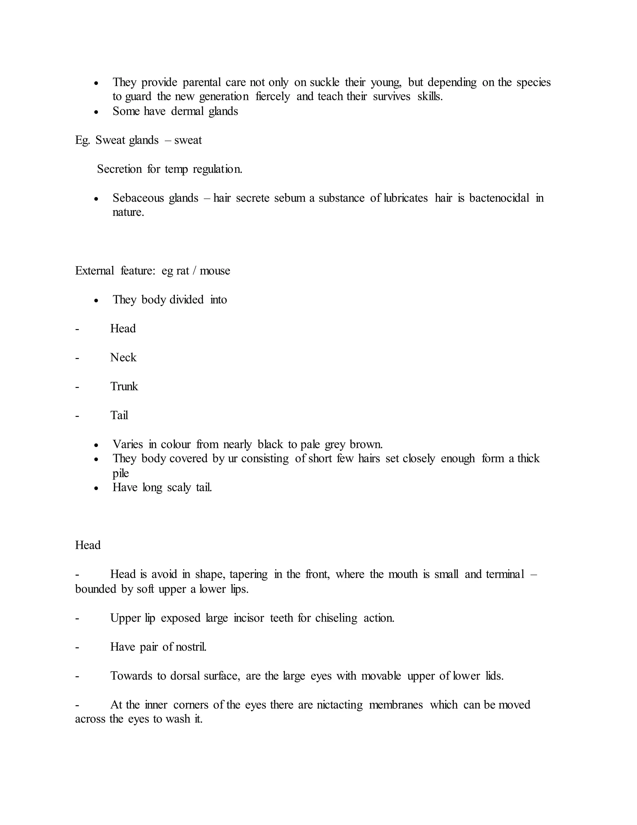  They provide parental care not only on suckle their young, but depending on the species
to guard the new generation fiercely and teach their survives skills.
 Some have dermal glands
Eg. Sweat glands – sweat
Secretion for temp regulation.
 Sebaceous glands – hair secrete sebum a substance of lubricates hair is bactenocidal in
nature.
External feature: eg rat / mouse
 They body divided into
- Head
- Neck
- Trunk
- Tail
 Varies in colour from nearly black to pale grey brown.
 They body covered by ur consisting of short few hairs set closely enough form a thick
pile
 Have long scaly tail.
Head
- Head is avoid in shape, tapering in the front, where the mouth is small and terminal –
bounded by soft upper a lower lips.
- Upper lip exposed large incisor teeth for chiseling action.
- Have pair of nostril.
- Towards to dorsal surface, are the large eyes with movable upper of lower lids.
- At the inner corners of the eyes there are nictacting membranes which can be moved
across the eyes to wash it.
 