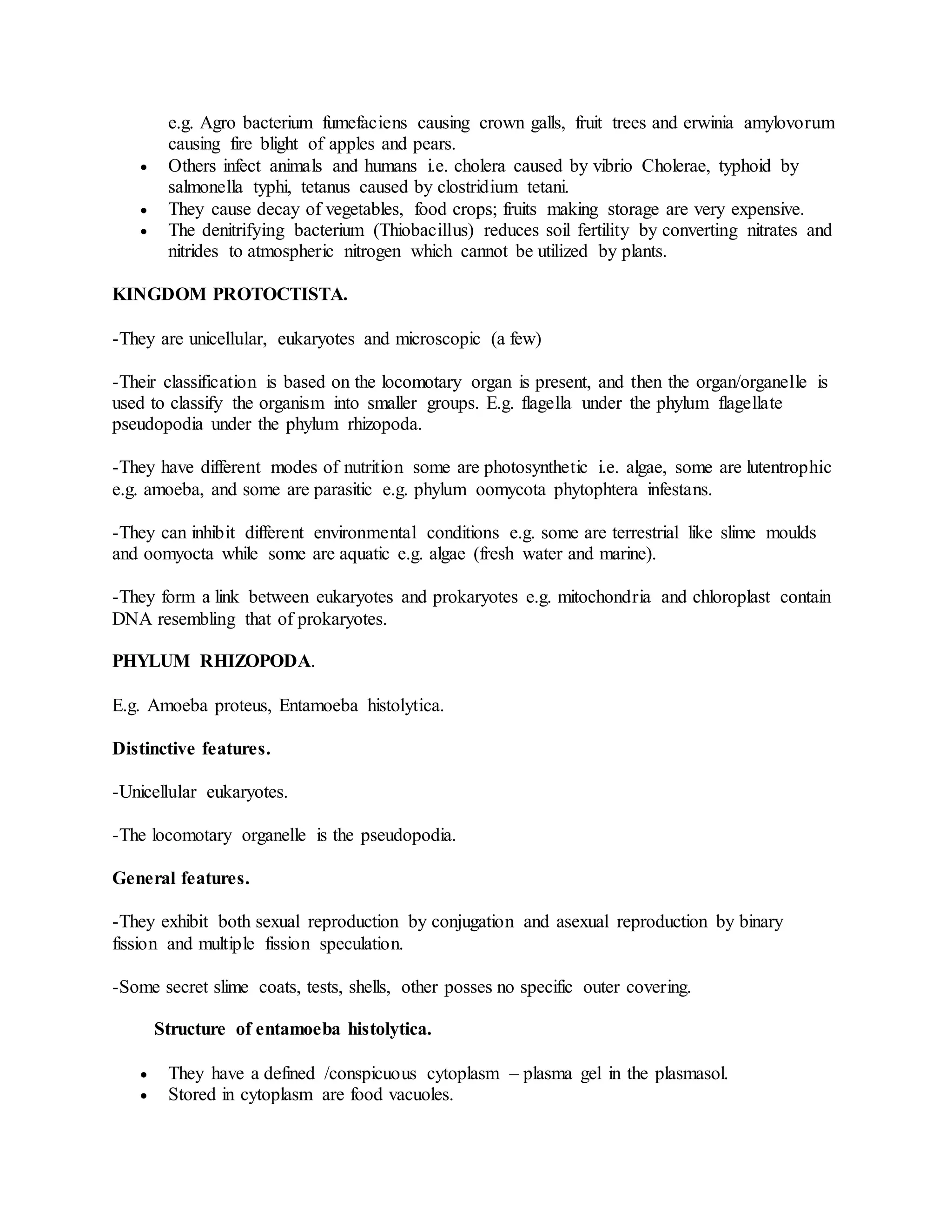 e.g. Agro bacterium fumefaciens causing crown galls, fruit trees and erwinia amylovorum
causing fire blight of apples and pears.
 Others infect animals and humans i.e. cholera caused by vibrio Cholerae, typhoid by
salmonella typhi, tetanus caused by clostridium tetani.
 They cause decay of vegetables, food crops; fruits making storage are very expensive.
 The denitrifying bacterium (Thiobacillus) reduces soil fertility by converting nitrates and
nitrides to atmospheric nitrogen which cannot be utilized by plants.
KINGDOM PROTOCTISTA.
-They are unicellular, eukaryotes and microscopic (a few)
-Their classification is based on the locomotary organ is present, and then the organ/organelle is
used to classify the organism into smaller groups. E.g. flagella under the phylum flagellate
pseudopodia under the phylum rhizopoda.
-They have different modes of nutrition some are photosynthetic i.e. algae, some are lutentrophic
e.g. amoeba, and some are parasitic e.g. phylum oomycota phytophtera infestans.
-They can inhibit different environmental conditions e.g. some are terrestrial like slime moulds
and oomyocta while some are aquatic e.g. algae (fresh water and marine).
-They form a link between eukaryotes and prokaryotes e.g. mitochondria and chloroplast contain
DNA resembling that of prokaryotes.
PHYLUM RHIZOPODA.
E.g. Amoeba proteus, Entamoeba histolytica.
Distinctive features.
-Unicellular eukaryotes.
-The locomotary organelle is the pseudopodia.
General features.
-They exhibit both sexual reproduction by conjugation and asexual reproduction by binary
fission and multiple fission speculation.
-Some secret slime coats, tests, shells, other posses no specific outer covering.
Structure of entamoeba histolytica.
 They have a defined /conspicuous cytoplasm – plasma gel in the plasmasol.
 Stored in cytoplasm are food vacuoles.
 