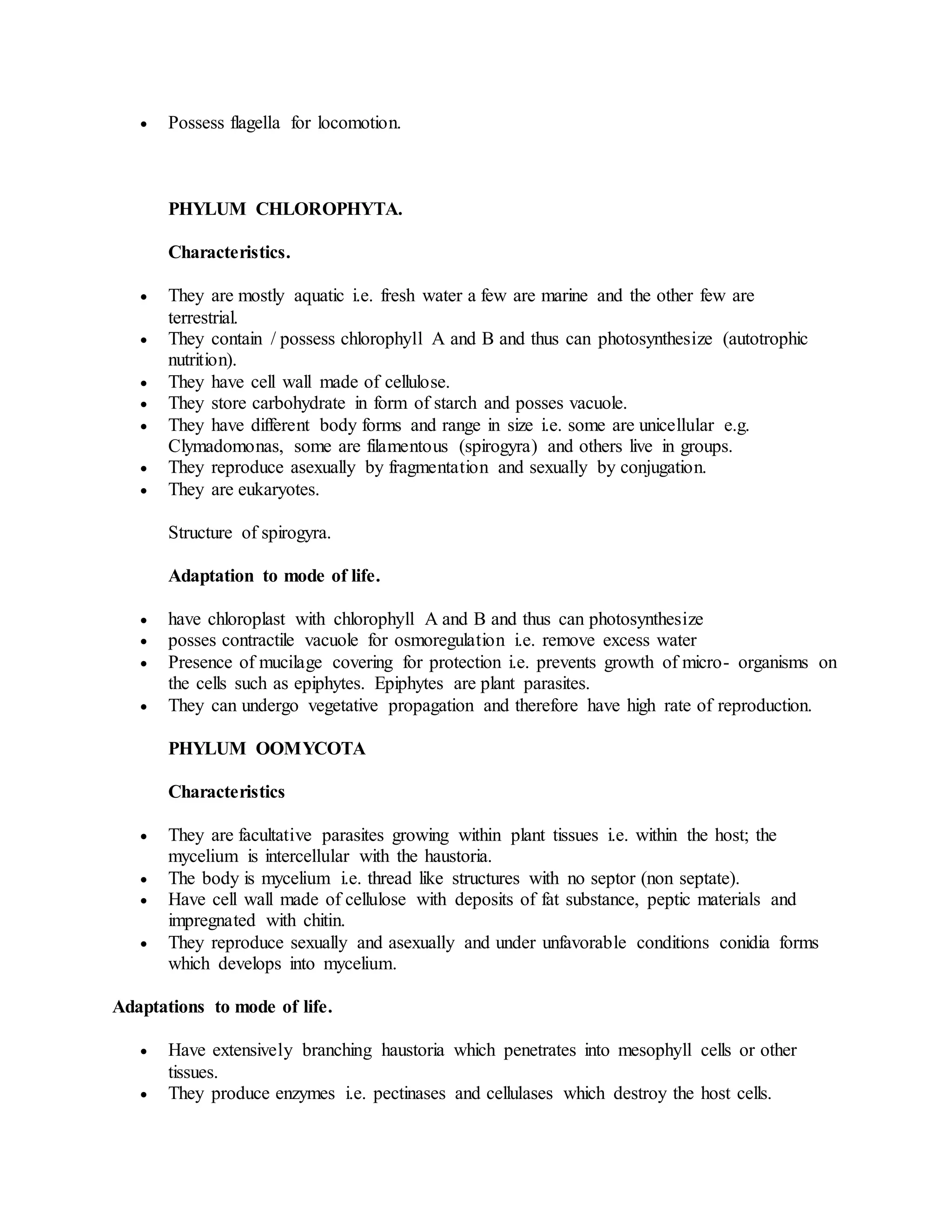  Possess flagella for locomotion.
PHYLUM CHLOROPHYTA.
Characteristics.
 They are mostly aquatic i.e. fresh water a few are marine and the other few are
terrestrial.
 They contain / possess chlorophyll A and B and thus can photosynthesize (autotrophic
nutrition).
 They have cell wall made of cellulose.
 They store carbohydrate in form of starch and posses vacuole.
 They have different body forms and range in size i.e. some are unicellular e.g.
Clymadomonas, some are filamentous (spirogyra) and others live in groups.
 They reproduce asexually by fragmentation and sexually by conjugation.
 They are eukaryotes.
Structure of spirogyra.
Adaptation to mode of life.
 have chloroplast with chlorophyll A and B and thus can photosynthesize
 posses contractile vacuole for osmoregulation i.e. remove excess water
 Presence of mucilage covering for protection i.e. prevents growth of micro- organisms on
the cells such as epiphytes. Epiphytes are plant parasites.
 They can undergo vegetative propagation and therefore have high rate of reproduction.
PHYLUM OOMYCOTA
Characteristics
 They are facultative parasites growing within plant tissues i.e. within the host; the
mycelium is intercellular with the haustoria.
 The body is mycelium i.e. thread like structures with no septor (non septate).
 Have cell wall made of cellulose with deposits of fat substance, peptic materials and
impregnated with chitin.
 They reproduce sexually and asexually and under unfavorable conditions conidia forms
which develops into mycelium.
Adaptations to mode of life.
 Have extensively branching haustoria which penetrates into mesophyll cells or other
tissues.
 They produce enzymes i.e. pectinases and cellulases which destroy the host cells.
 