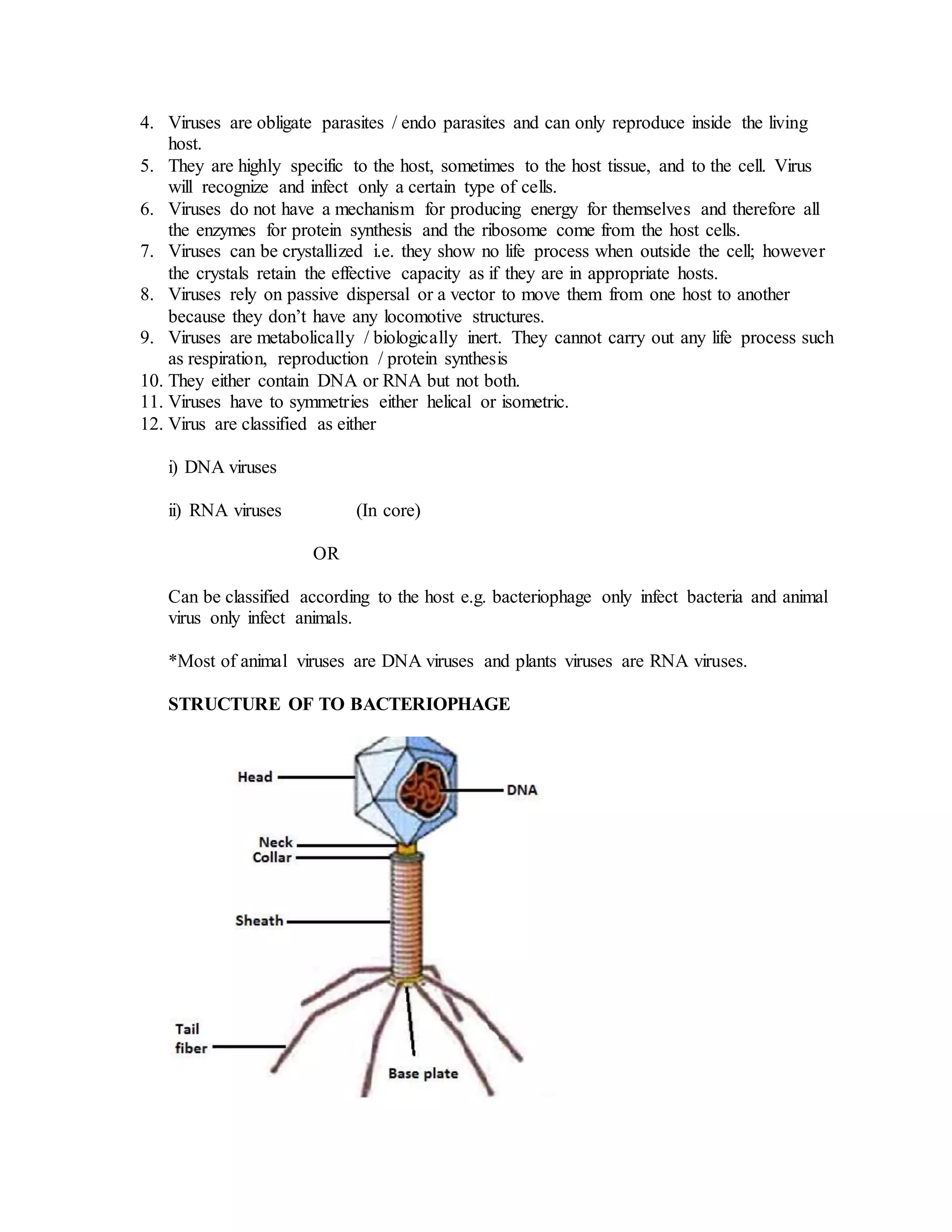 4. Viruses are obligate parasites / endo parasites and can only reproduce inside the living
host.
5. They are highly specific to the host, sometimes to the host tissue, and to the cell. Virus
will recognize and infect only a certain type of cells.
6. Viruses do not have a mechanism for producing energy for themselves and therefore all
the enzymes for protein synthesis and the ribosome come from the host cells.
7. Viruses can be crystallized i.e. they show no life process when outside the cell; however
the crystals retain the effective capacity as if they are in appropriate hosts.
8. Viruses rely on passive dispersal or a vector to move them from one host to another
because they don’t have any locomotive structures.
9. Viruses are metabolically / biologically inert. They cannot carry out any life process such
as respiration, reproduction / protein synthesis
10. They either contain DNA or RNA but not both.
11. Viruses have to symmetries either helical or isometric.
12. Virus are classified as either
i) DNA viruses
ii) RNA viruses (In core)
OR
Can be classified according to the host e.g. bacteriophage only infect bacteria and animal
virus only infect animals.
*Most of animal viruses are DNA viruses and plants viruses are RNA viruses.
STRUCTURE OF TO BACTERIOPHAGE
 
