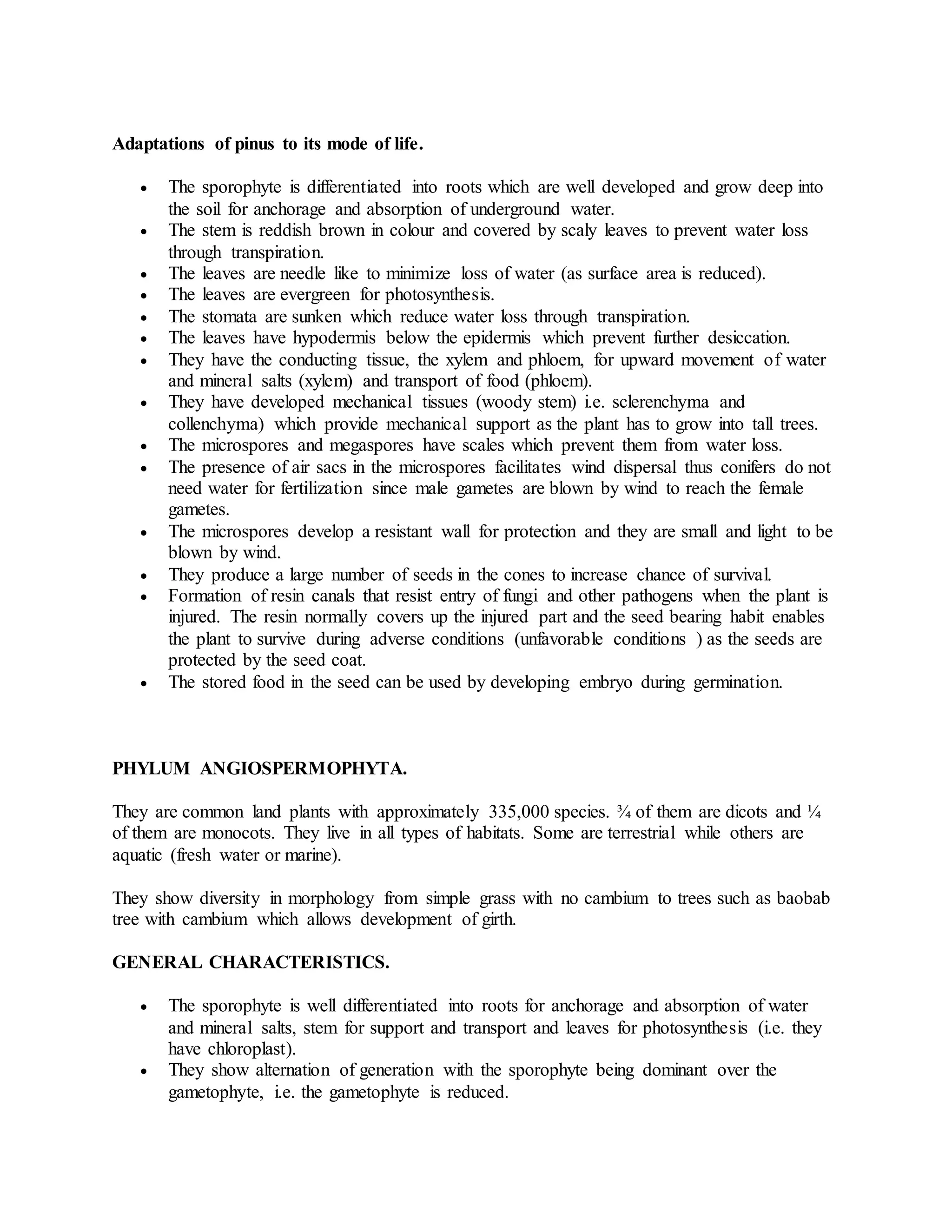 Adaptations of pinus to its mode of life.
 The sporophyte is differentiated into roots which are well developed and grow deep into
the soil for anchorage and absorption of underground water.
 The stem is reddish brown in colour and covered by scaly leaves to prevent water loss
through transpiration.
 The leaves are needle like to minimize loss of water (as surface area is reduced).
 The leaves are evergreen for photosynthesis.
 The stomata are sunken which reduce water loss through transpiration.
 The leaves have hypodermis below the epidermis which prevent further desiccation.
 They have the conducting tissue, the xylem and phloem, for upward movement of water
and mineral salts (xylem) and transport of food (phloem).
 They have developed mechanical tissues (woody stem) i.e. sclerenchyma and
collenchyma) which provide mechanical support as the plant has to grow into tall trees.
 The microspores and megaspores have scales which prevent them from water loss.
 The presence of air sacs in the microspores facilitates wind dispersal thus conifers do not
need water for fertilization since male gametes are blown by wind to reach the female
gametes.
 The microspores develop a resistant wall for protection and they are small and light to be
blown by wind.
 They produce a large number of seeds in the cones to increase chance of survival.
 Formation of resin canals that resist entry of fungi and other pathogens when the plant is
injured. The resin normally covers up the injured part and the seed bearing habit enables
the plant to survive during adverse conditions (unfavorable conditions ) as the seeds are
protected by the seed coat.
 The stored food in the seed can be used by developing embryo during germination.
PHYLUM ANGIOSPERMOPHYTA.
They are common land plants with approximately 335,000 species. ¾ of them are dicots and ¼
of them are monocots. They live in all types of habitats. Some are terrestrial while others are
aquatic (fresh water or marine).
They show diversity in morphology from simple grass with no cambium to trees such as baobab
tree with cambium which allows development of girth.
GENERAL CHARACTERISTICS.
 The sporophyte is well differentiated into roots for anchorage and absorption of water
and mineral salts, stem for support and transport and leaves for photosynthesis (i.e. they
have chloroplast).
 They show alternation of generation with the sporophyte being dominant over the
gametophyte, i.e. the gametophyte is reduced.
 