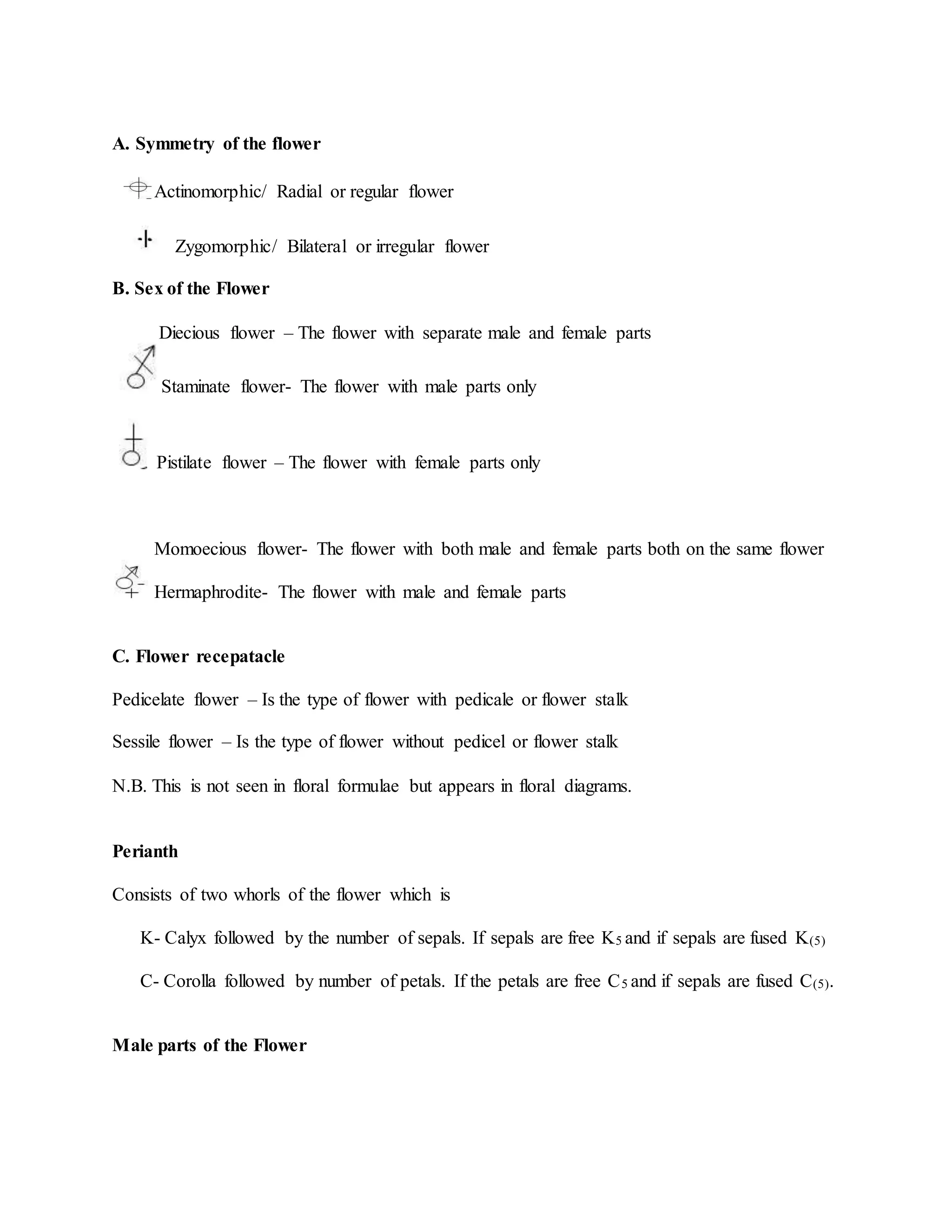 A. Symmetry of the flower
Actinomorphic/ Radial or regular flower
Zygomorphic/ Bilateral or irregular flower
B. Sex of the Flower
Diecious flower – The flower with separate male and female parts
Staminate flower- The flower with male parts only
Pistilate flower – The flower with female parts only
Momoecious flower- The flower with both male and female parts both on the same flower
Hermaphrodite- The flower with male and female parts
C. Flower recepatacle
Pedicelate flower – Is the type of flower with pedicale or flower stalk
Sessile flower – Is the type of flower without pedicel or flower stalk
N.B. This is not seen in floral formulae but appears in floral diagrams.
Perianth
Consists of two whorls of the flower which is
K- Calyx followed by the number of sepals. If sepals are free K5 and if sepals are fused K(5)
C- Corolla followed by number of petals. If the petals are free C5 and if sepals are fused C(5).
Male parts of the Flower
 