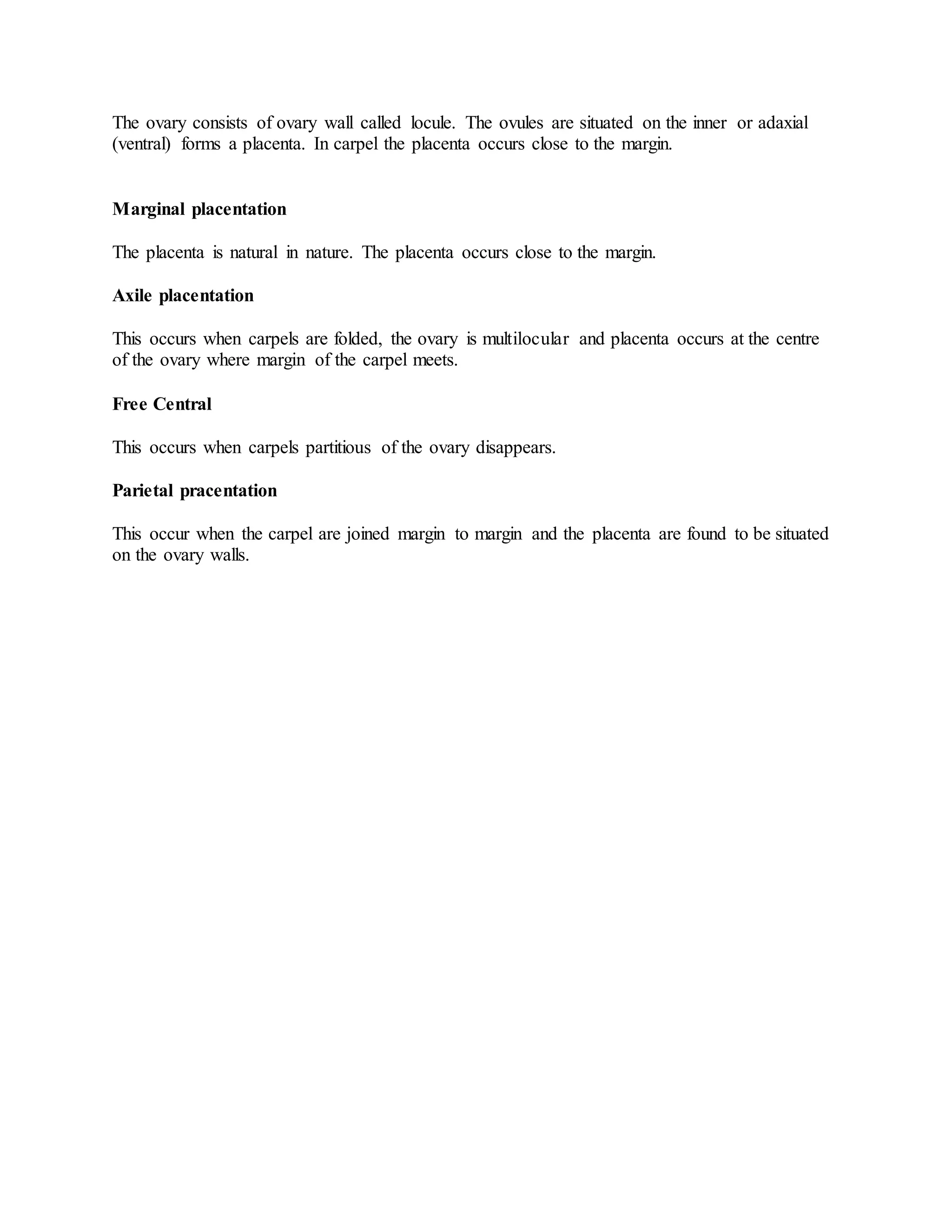 The ovary consists of ovary wall called locule. The ovules are situated on the inner or adaxial
(ventral) forms a placenta. In carpel the placenta occurs close to the margin.
Marginal placentation
The placenta is natural in nature. The placenta occurs close to the margin.
Axile placentation
This occurs when carpels are folded, the ovary is multilocular and placenta occurs at the centre
of the ovary where margin of the carpel meets.
Free Central
This occurs when carpels partitious of the ovary disappears.
Parietal pracentation
This occur when the carpel are joined margin to margin and the placenta are found to be situated
on the ovary walls.
 