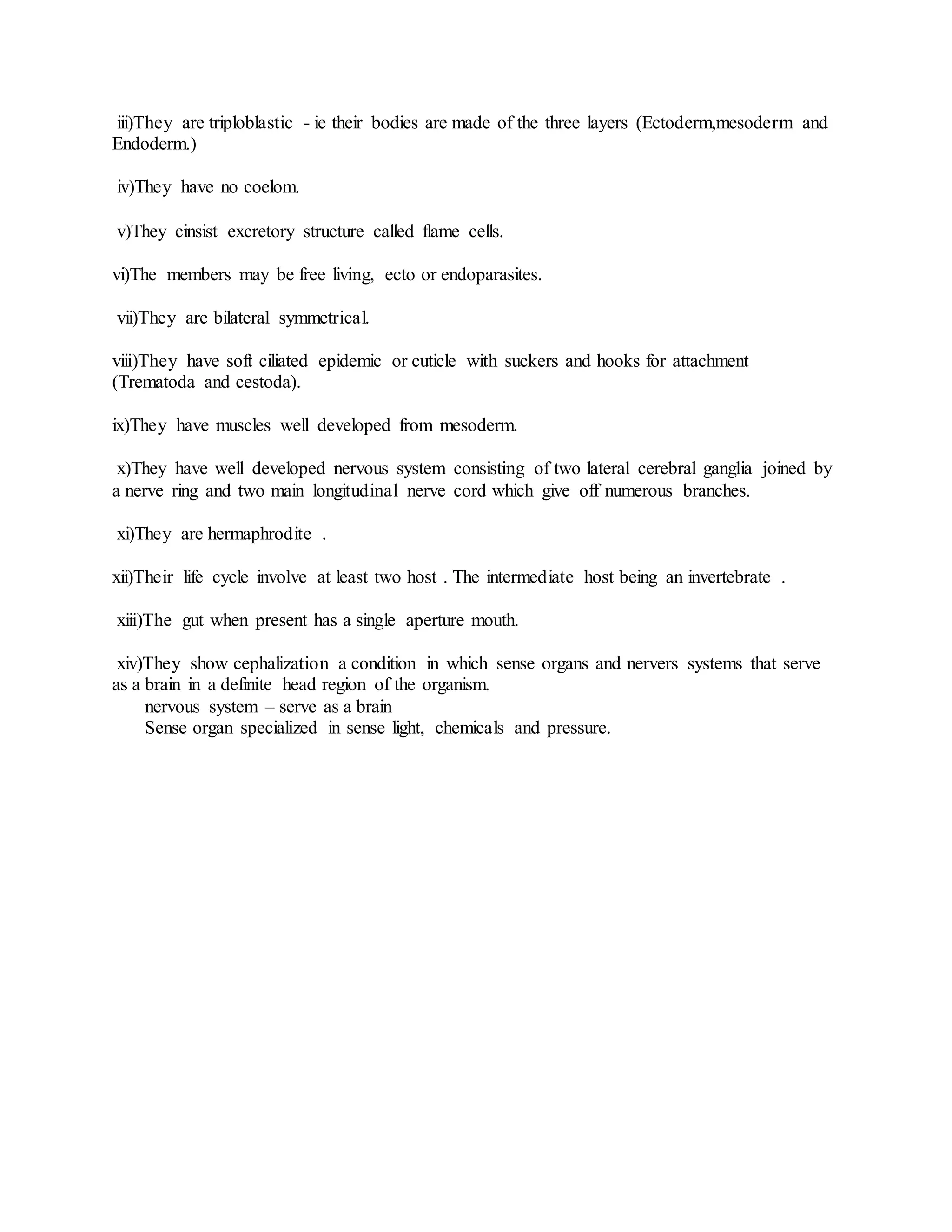 iii)They are triploblastic - ie their bodies are made of the three layers (Ectoderm,mesoderm and
Endoderm.)
iv)They have no coelom.
v)They cinsist excretory structure called flame cells.
vi)The members may be free living, ecto or endoparasites.
vii)They are bilateral symmetrical.
viii)They have soft ciliated epidemic or cuticle with suckers and hooks for attachment
(Trematoda and cestoda).
ix)They have muscles well developed from mesoderm.
x)They have well developed nervous system consisting of two lateral cerebral ganglia joined by
a nerve ring and two main longitudinal nerve cord which give off numerous branches.
xi)They are hermaphrodite .
xii)Their life cycle involve at least two host . The intermediate host being an invertebrate .
xiii)The gut when present has a single aperture mouth.
xiv)They show cephalization a condition in which sense organs and nervers systems that serve
as a brain in a definite head region of the organism.
nervous system – serve as a brain
Sense organ specialized in sense light, chemicals and pressure.
 