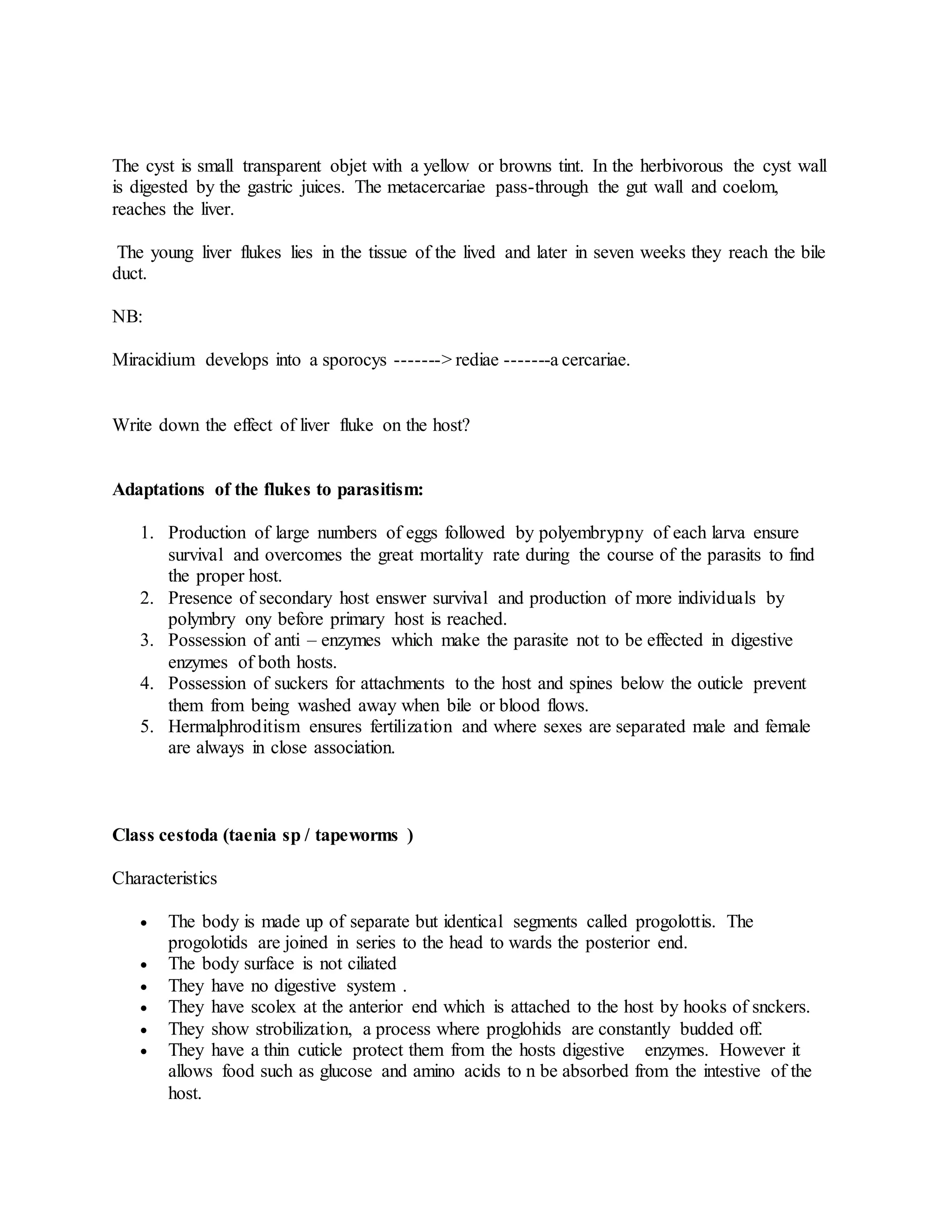 The cyst is small transparent objet with a yellow or browns tint. In the herbivorous the cyst wall
is digested by the gastric juices. The metacercariae pass-through the gut wall and coelom,
reaches the liver.
The young liver flukes lies in the tissue of the lived and later in seven weeks they reach the bile
duct.
NB:
Miracidium develops into a sporocys -------> rediae -------a cercariae.
Write down the effect of liver fluke on the host?
Adaptations of the flukes to parasitism:
1. Production of large numbers of eggs followed by polyembrypny of each larva ensure
survival and overcomes the great mortality rate during the course of the parasits to find
the proper host.
2. Presence of secondary host enswer survival and production of more individuals by
polymbry ony before primary host is reached.
3. Possession of anti – enzymes which make the parasite not to be effected in digestive
enzymes of both hosts.
4. Possession of suckers for attachments to the host and spines below the outicle prevent
them from being washed away when bile or blood flows.
5. Hermalphroditism ensures fertilization and where sexes are separated male and female
are always in close association.
Class cestoda (taenia sp / tapeworms )
Characteristics
 The body is made up of separate but identical segments called progolottis. The
progolotids are joined in series to the head to wards the posterior end.
 The body surface is not ciliated
 They have no digestive system .
 They have scolex at the anterior end which is attached to the host by hooks of snckers.
 They show strobilization, a process where proglohids are constantly budded off.
 They have a thin cuticle protect them from the hosts digestive enzymes. However it
allows food such as glucose and amino acids to n be absorbed from the intestive of the
host.
 