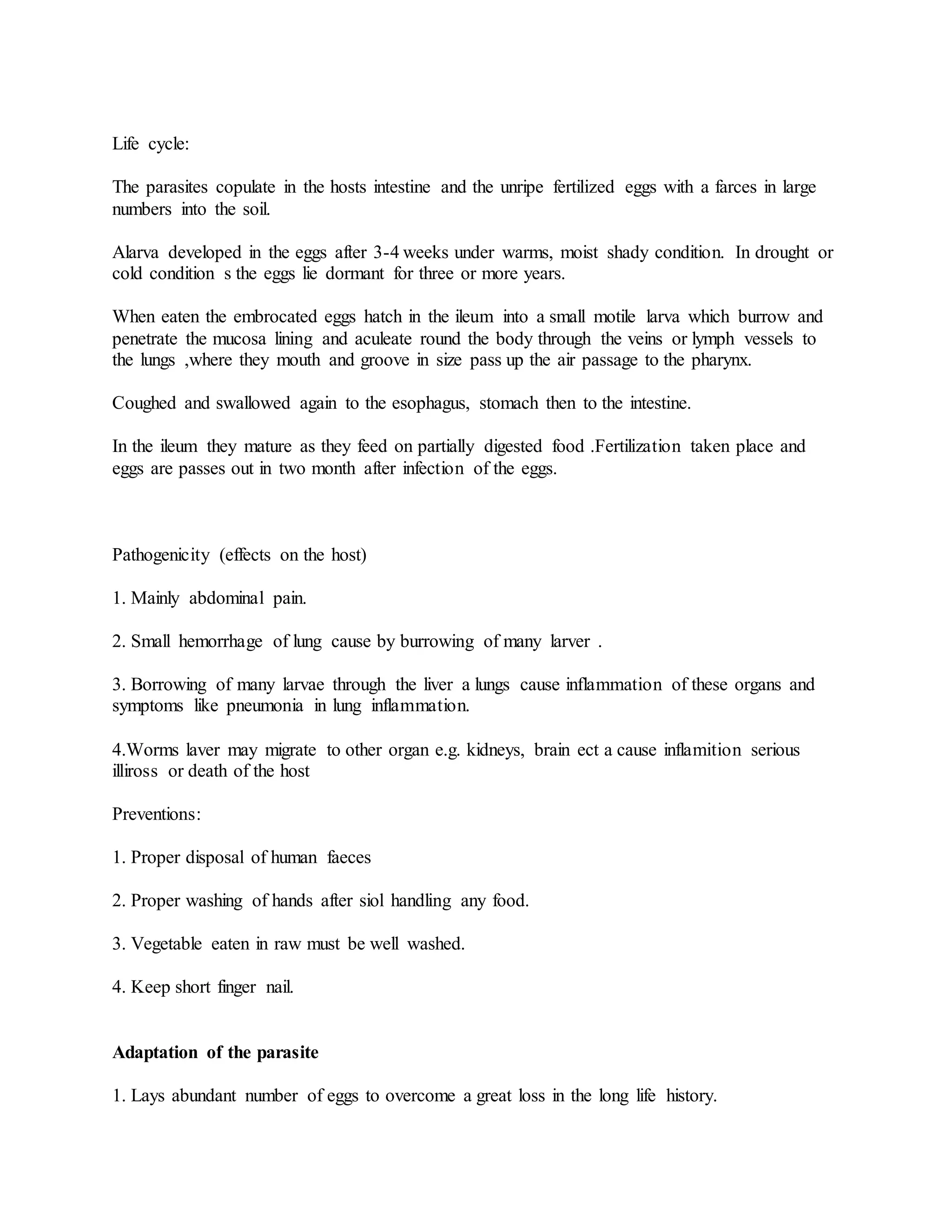 Life cycle:
The parasites copulate in the hosts intestine and the unripe fertilized eggs with a farces in large
numbers into the soil.
Alarva developed in the eggs after 3-4 weeks under warms, moist shady condition. In drought or
cold condition s the eggs lie dormant for three or more years.
When eaten the embrocated eggs hatch in the ileum into a small motile larva which burrow and
penetrate the mucosa lining and aculeate round the body through the veins or lymph vessels to
the lungs ,where they mouth and groove in size pass up the air passage to the pharynx.
Coughed and swallowed again to the esophagus, stomach then to the intestine.
In the ileum they mature as they feed on partially digested food .Fertilization taken place and
eggs are passes out in two month after infection of the eggs.
Pathogenicity (effects on the host)
1. Mainly abdominal pain.
2. Small hemorrhage of lung cause by burrowing of many larver .
3. Borrowing of many larvae through the liver a lungs cause inflammation of these organs and
symptoms like pneumonia in lung inflammation.
4.Worms laver may migrate to other organ e.g. kidneys, brain ect a cause inflamition serious
illiross or death of the host
Preventions:
1. Proper disposal of human faeces
2. Proper washing of hands after siol handling any food.
3. Vegetable eaten in raw must be well washed.
4. Keep short finger nail.
Adaptation of the parasite
1. Lays abundant number of eggs to overcome a great loss in the long life history.
 
