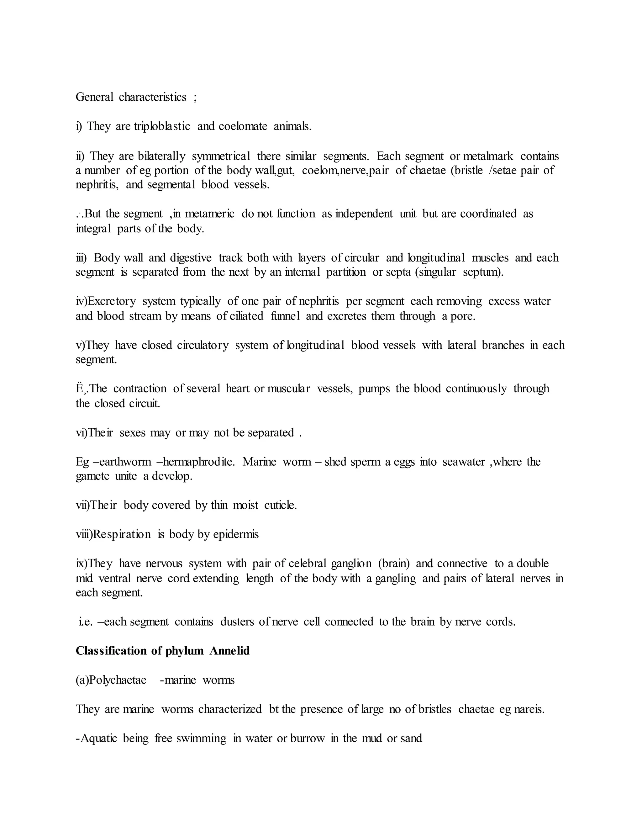 General characteristics ;
i) They are triploblastic and coelomate animals.
ii) They are bilaterally symmetrical there similar segments. Each segment or metalmark contains
a number of eg portion of the body wall,gut, coelom,nerve,pair of chaetae (bristle /setae pair of
nephritis, and segmental blood vessels.
...But the segment ,in metameric do not function as independent unit but are coordinated as
integral parts of the body.
iii) Body wall and digestive track both with layers of circular and longitudinal muscles and each
segment is separated from the next by an internal partition or septa (singular septum).
iv)Excretory system typically of one pair of nephritis per segment each removing excess water
and blood stream by means of ciliated funnel and excretes them through a pore.
v)They have closed circulatory system of longitudinal blood vessels with lateral branches in each
segment.
Ë¸.The contraction of several heart or muscular vessels, pumps the blood continuously through
the closed circuit.
vi)Their sexes may or may not be separated .
Eg –earthworm –hermaphrodite. Marine worm – shed sperm a eggs into seawater ,where the
gamete unite a develop.
vii)Their body covered by thin moist cuticle.
viii)Respiration is body by epidermis
ix)They have nervous system with pair of celebral ganglion (brain) and connective to a double
mid ventral nerve cord extending length of the body with a gangling and pairs of lateral nerves in
each segment.
i.e. –each segment contains dusters of nerve cell connected to the brain by nerve cords.
Classification of phylum Annelid
(a)Polychaetae -marine worms
They are marine worms characterized bt the presence of large no of bristles chaetae eg nareis.
-Aquatic being free swimming in water or burrow in the mud or sand
 