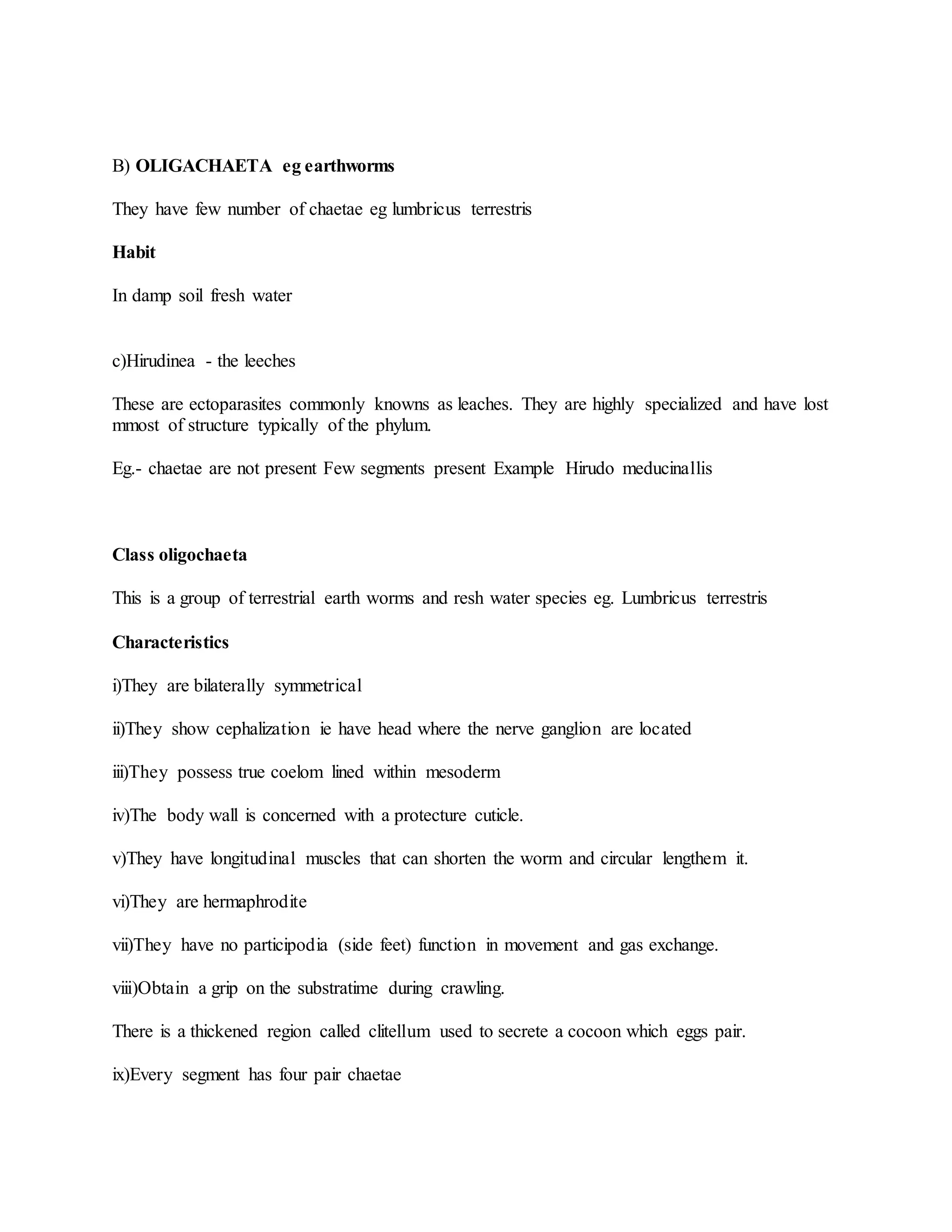 B) OLIGACHAETA eg earthworms
They have few number of chaetae eg lumbricus terrestris
Habit
In damp soil fresh water
c)Hirudinea - the leeches
These are ectoparasites commonly knowns as leaches. They are highly specialized and have lost
mmost of structure typically of the phylum.
Eg.- chaetae are not present Few segments present Example Hirudo meducinallis
Class oligochaeta
This is a group of terrestrial earth worms and resh water species eg. Lumbricus terrestris
Characteristics
i)They are bilaterally symmetrical
ii)They show cephalization ie have head where the nerve ganglion are located
iii)They possess true coelom lined within mesoderm
iv)The body wall is concerned with a protecture cuticle.
v)They have longitudinal muscles that can shorten the worm and circular lengthem it.
vi)They are hermaphrodite
vii)They have no participodia (side feet) function in movement and gas exchange.
viii)Obtain a grip on the substratime during crawling.
There is a thickened region called clitellum used to secrete a cocoon which eggs pair.
ix)Every segment has four pair chaetae
 