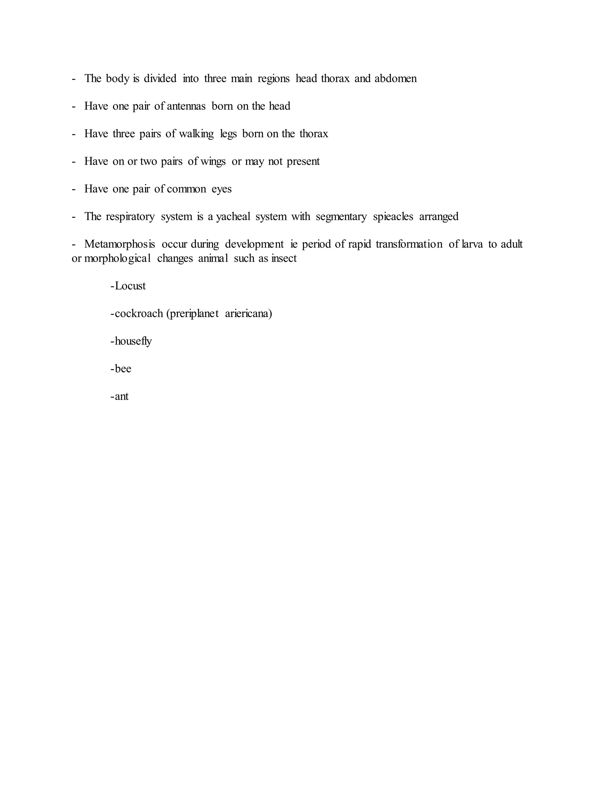 - The body is divided into three main regions head thorax and abdomen
- Have one pair of antennas born on the head
- Have three pairs of walking legs born on the thorax
- Have on or two pairs of wings or may not present
- Have one pair of common eyes
- The respiratory system is a yacheal system with segmentary spieacles arranged
- Metamorphosis occur during development ie period of rapid transformation of larva to adult
or morphological changes animal such as insect
-Locust
-cockroach (preriplanet ariericana)
-housefly
-bee
-ant
 
