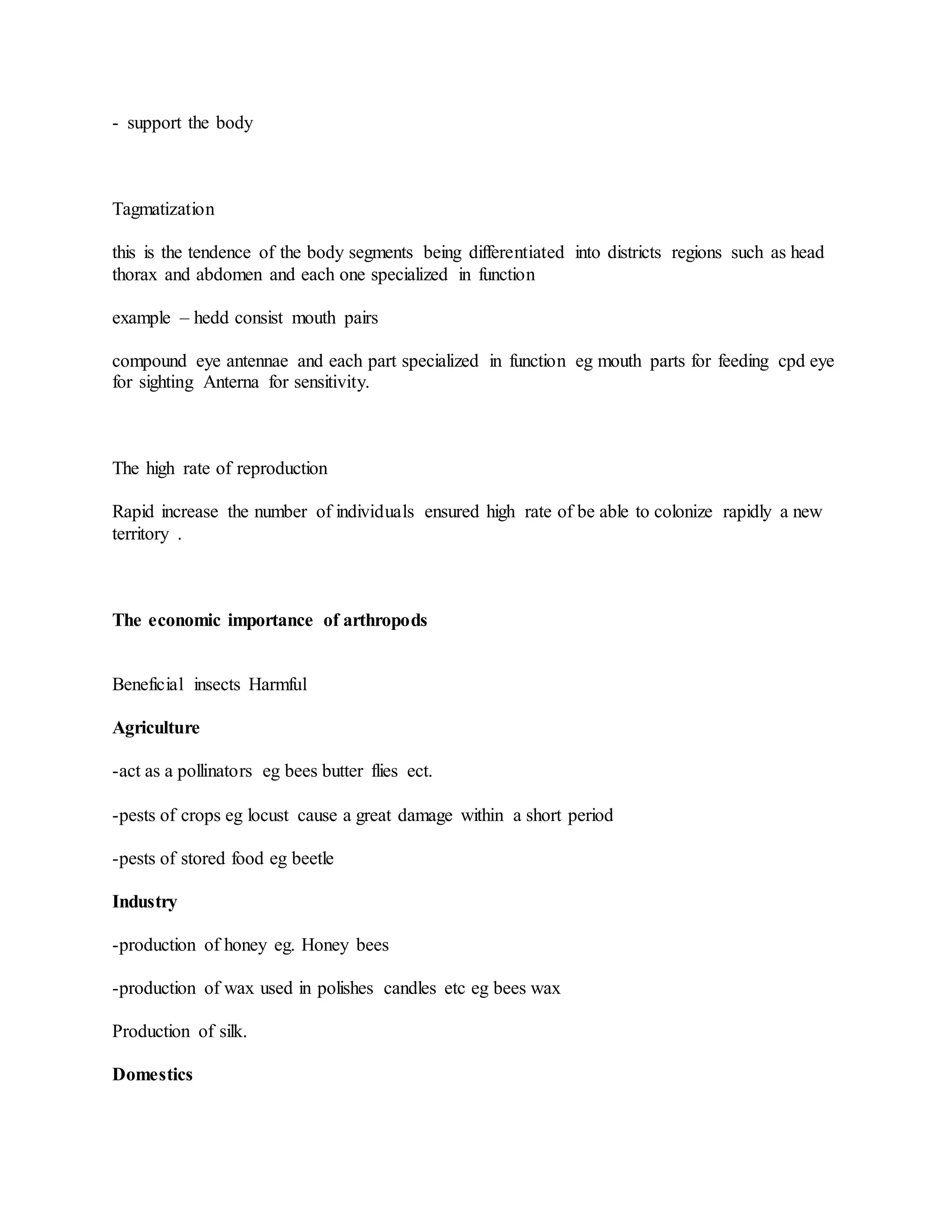 - support the body
Tagmatization
this is the tendence of the body segments being differentiated into districts regions such as head
thorax and abdomen and each one specialized in function
example – hedd consist mouth pairs
compound eye antennae and each part specialized in function eg mouth parts for feeding cpd eye
for sighting Anterna for sensitivity.
The high rate of reproduction
Rapid increase the number of individuals ensured high rate of be able to colonize rapidly a new
territory .
The economic importance of arthropods
Beneficial insects Harmful
Agriculture
-act as a pollinators eg bees butter flies ect.
-pests of crops eg locust cause a great damage within a short period
-pests of stored food eg beetle
Industry
-production of honey eg. Honey bees
-production of wax used in polishes candles etc eg bees wax
Production of silk.
Domestics
 