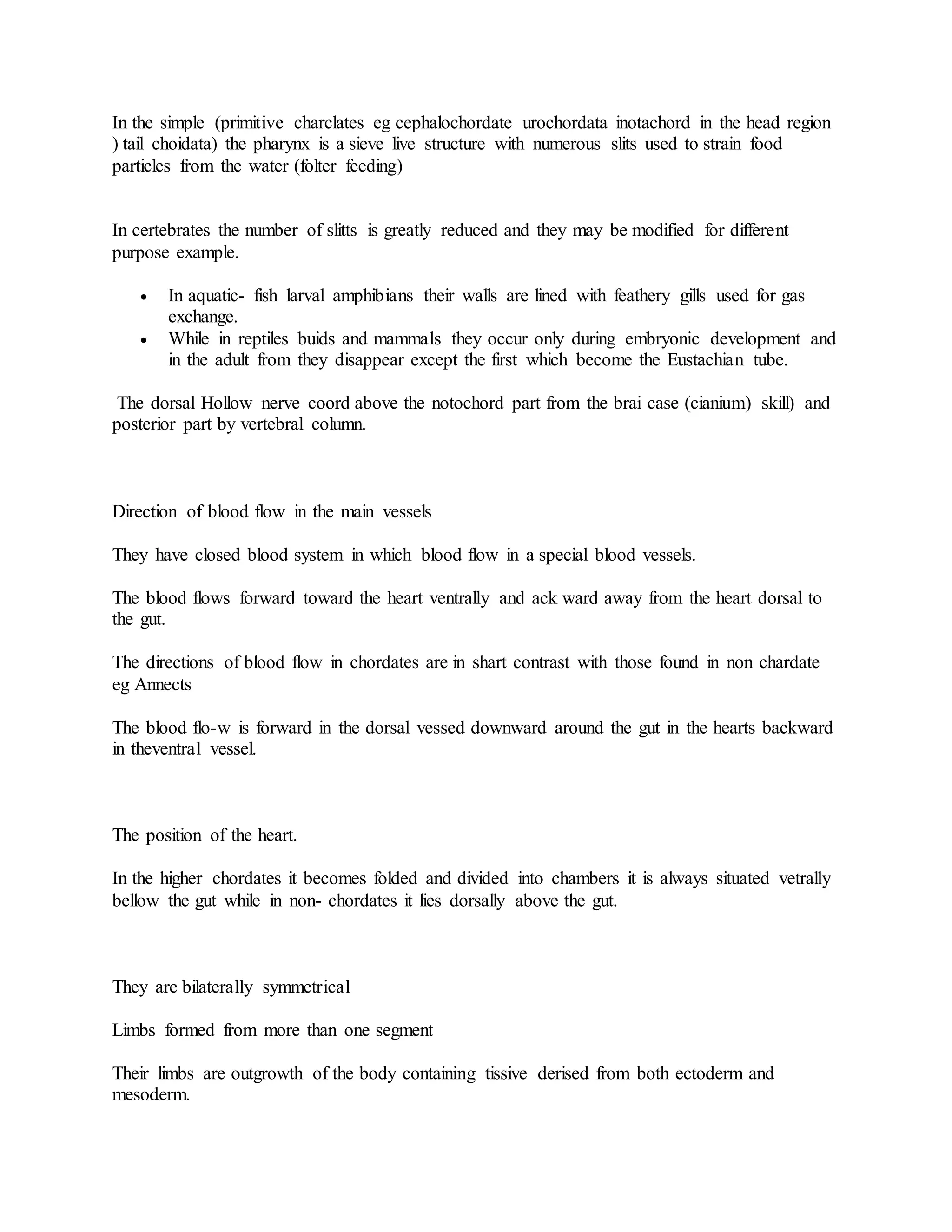In the simple (primitive charclates eg cephalochordate urochordata inotachord in the head region
) tail choidata) the pharynx is a sieve live structure with numerous slits used to strain food
particles from the water (folter feeding)
In certebrates the number of slitts is greatly reduced and they may be modified for different
purpose example.
 In aquatic- fish larval amphibians their walls are lined with feathery gills used for gas
exchange.
 While in reptiles buids and mammals they occur only during embryonic development and
in the adult from they disappear except the first which become the Eustachian tube.
The dorsal Hollow nerve coord above the notochord part from the brai case (cianium) skill) and
posterior part by vertebral column.
Direction of blood flow in the main vessels
They have closed blood system in which blood flow in a special blood vessels.
The blood flows forward toward the heart ventrally and ack ward away from the heart dorsal to
the gut.
The directions of blood flow in chordates are in shart contrast with those found in non chardate
eg Annects
The blood flo-w is forward in the dorsal vessed downward around the gut in the hearts backward
in theventral vessel.
The position of the heart.
In the higher chordates it becomes folded and divided into chambers it is always situated vetrally
bellow the gut while in non- chordates it lies dorsally above the gut.
They are bilaterally symmetrical
Limbs formed from more than one segment
Their limbs are outgrowth of the body containing tissive derised from both ectoderm and
mesoderm.
 