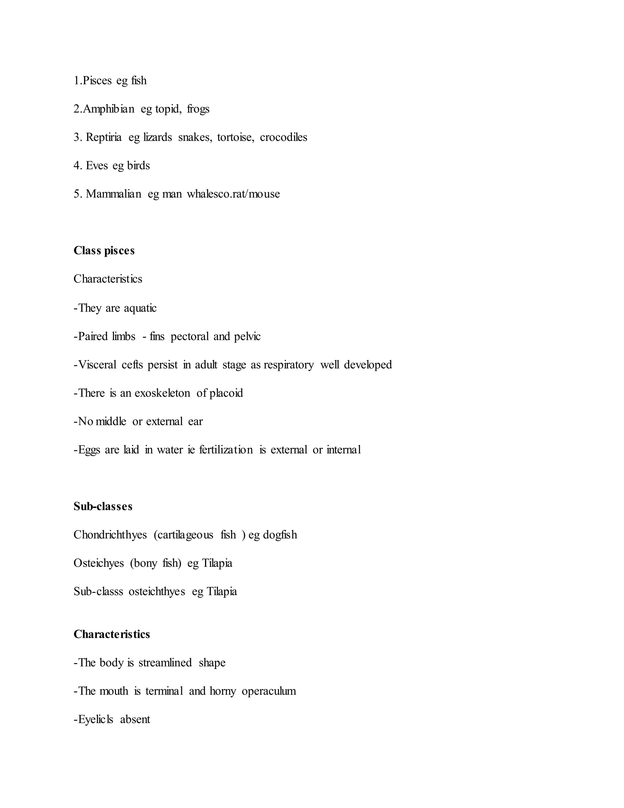 1.Pisces eg fish
2.Amphibian eg topid, frogs
3. Reptiria eg lizards snakes, tortoise, crocodiles
4. Eves eg birds
5. Mammalian eg man whalesco.rat/mouse
Class pisces
Characteristics
-They are aquatic
-Paired limbs - fins pectoral and pelvic
-Visceral cefts persist in adult stage as respiratory well developed
-There is an exoskeleton of placoid
-No middle or external ear
-Eggs are laid in water ie fertilization is external or internal
Sub-classes
Chondrichthyes (cartilageous fish ) eg dogfish
Osteichyes (bony fish) eg Tilapia
Sub-classs osteichthyes eg Tilapia
Characteristics
-The body is streamlined shape
-The mouth is terminal and horny operaculum
-Eyelicls absent
 