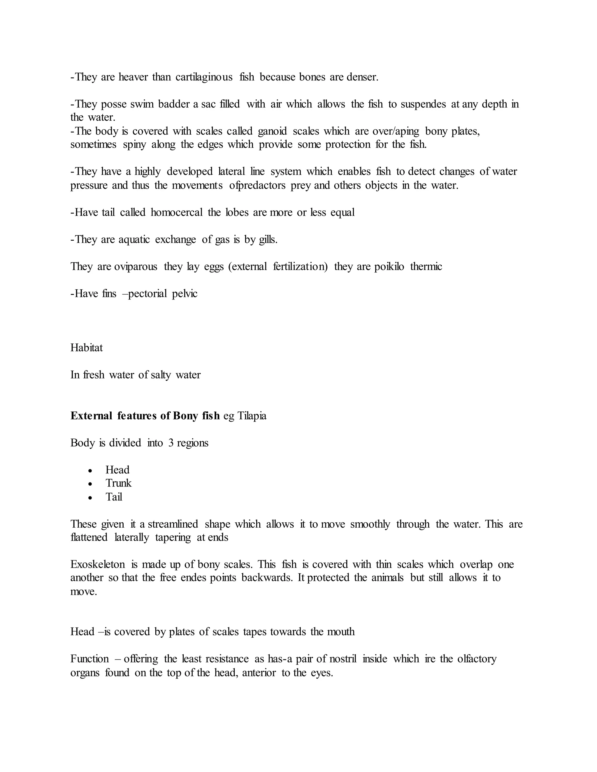 -They are heaver than cartilaginous fish because bones are denser.
-They posse swim badder a sac filled with air which allows the fish to suspendes at any depth in
the water.
-The body is covered with scales called ganoid scales which are over/aping bony plates,
sometimes spiny along the edges which provide some protection for the fish.
-They have a highly developed lateral line system which enables fish to detect changes of water
pressure and thus the movements ofpredactors prey and others objects in the water.
-Have tail called homocercal the lobes are more or less equal
-They are aquatic exchange of gas is by gills.
They are oviparous they lay eggs (external fertilization) they are poikilo thermic
-Have fins –pectorial pelvic
Habitat
In fresh water of salty water
External features of Bony fish eg Tilapia
Body is divided into 3 regions
 Head
 Trunk
 Tail
These given it a streamlined shape which allows it to move smoothly through the water. This are
flattened laterally tapering at ends
Exoskeleton is made up of bony scales. This fish is covered with thin scales which overlap one
another so that the free endes points backwards. It protected the animals but still allows it to
move.
Head –is covered by plates of scales tapes towards the mouth
Function – offering the least resistance as has-a pair of nostril inside which ire the olfactory
organs found on the top of the head, anterior to the eyes.
 