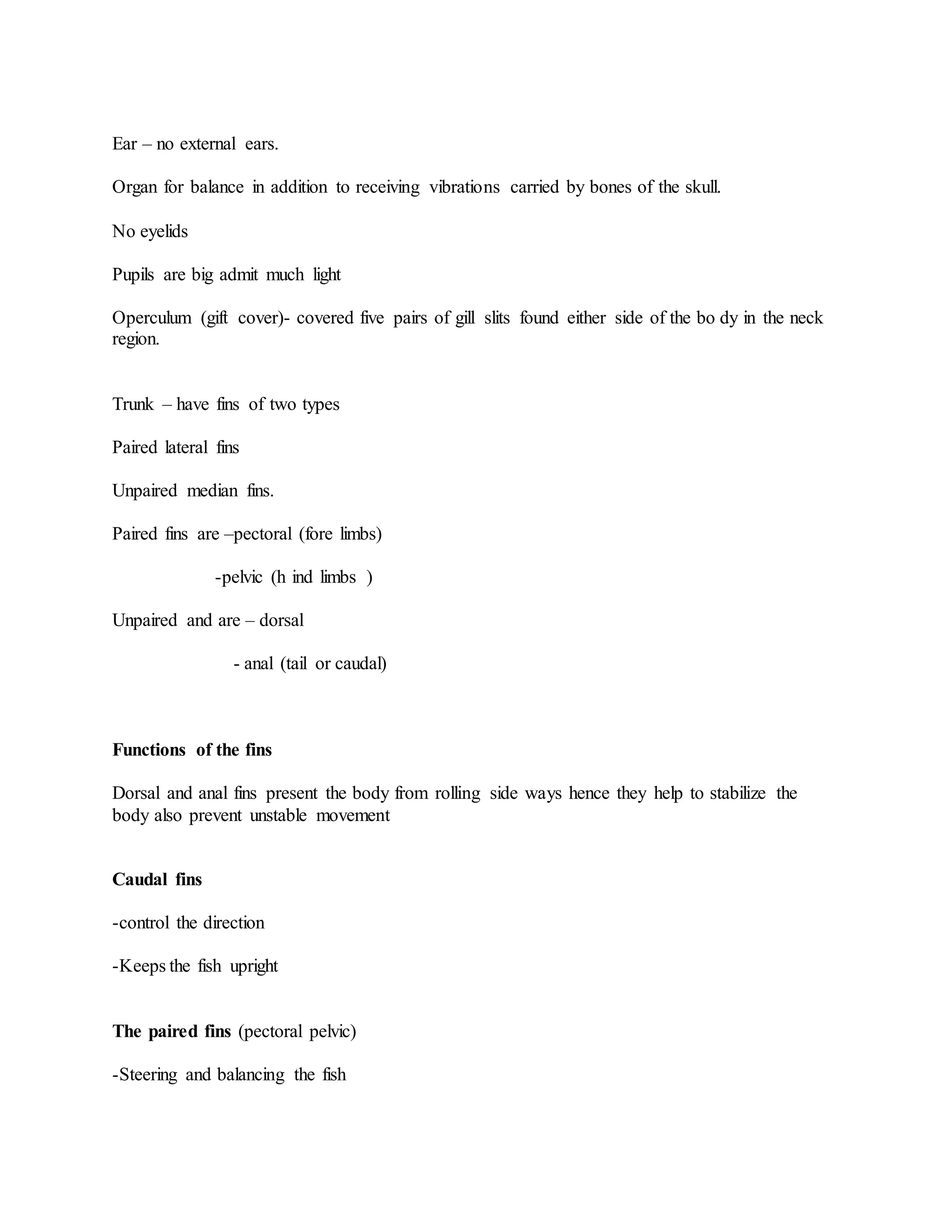 Ear – no external ears.
Organ for balance in addition to receiving vibrations carried by bones of the skull.
No eyelids
Pupils are big admit much light
Operculum (gift cover)- covered five pairs of gill slits found either side of the bo dy in the neck
region.
Trunk – have fins of two types
Paired lateral fins
Unpaired median fins.
Paired fins are –pectoral (fore limbs)
-pelvic (h ind limbs )
Unpaired and are – dorsal
- anal (tail or caudal)
Functions of the fins
Dorsal and anal fins present the body from rolling side ways hence they help to stabilize the
body also prevent unstable movement
Caudal fins
-control the direction
-Keeps the fish upright
The paired fins (pectoral pelvic)
-Steering and balancing the fish
 