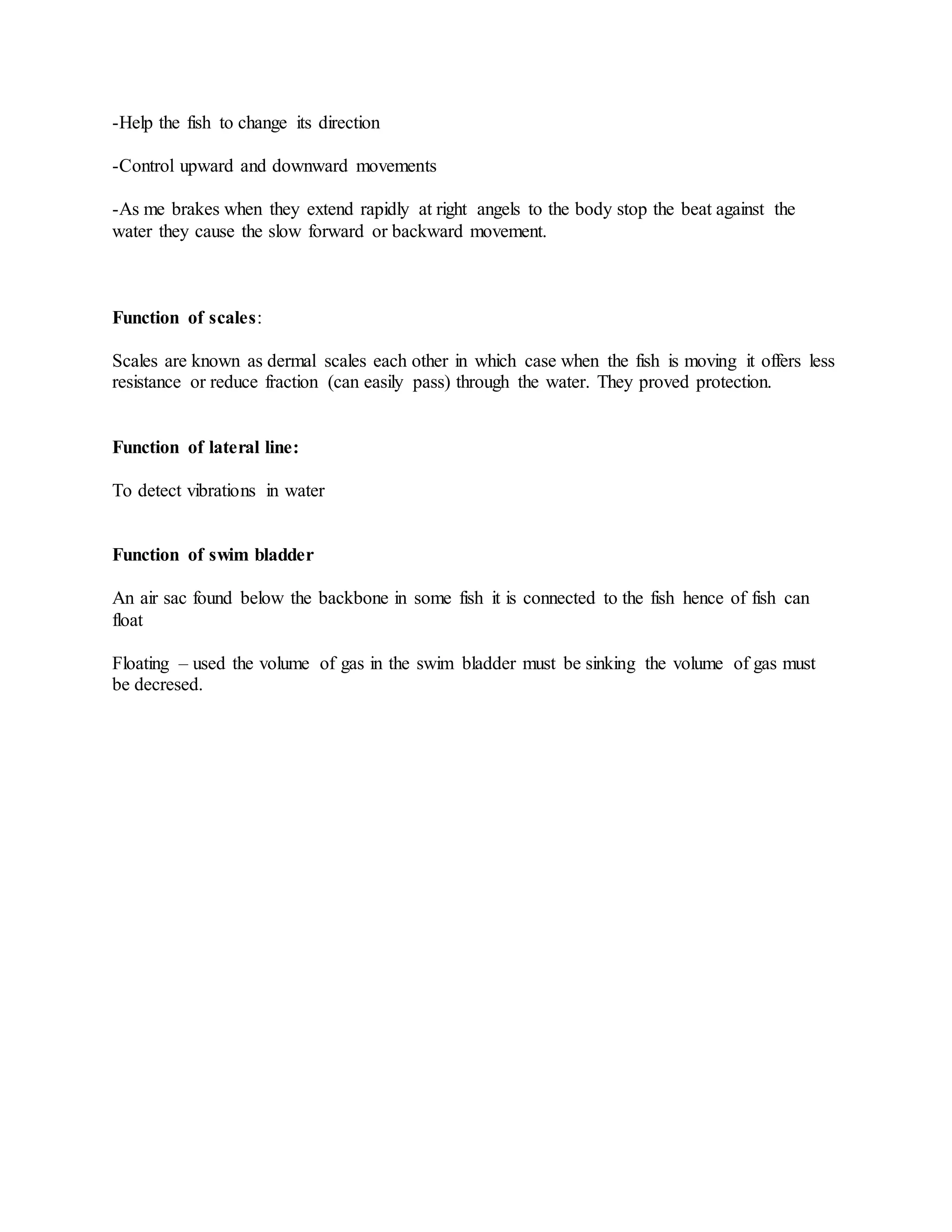 -Help the fish to change its direction
-Control upward and downward movements
-As me brakes when they extend rapidly at right angels to the body stop the beat against the
water they cause the slow forward or backward movement.
Function of scales:
Scales are known as dermal scales each other in which case when the fish is moving it offers less
resistance or reduce fraction (can easily pass) through the water. They proved protection.
Function of lateral line:
To detect vibrations in water
Function of swim bladder
An air sac found below the backbone in some fish it is connected to the fish hence of fish can
float
Floating – used the volume of gas in the swim bladder must be sinking the volume of gas must
be decresed.
 