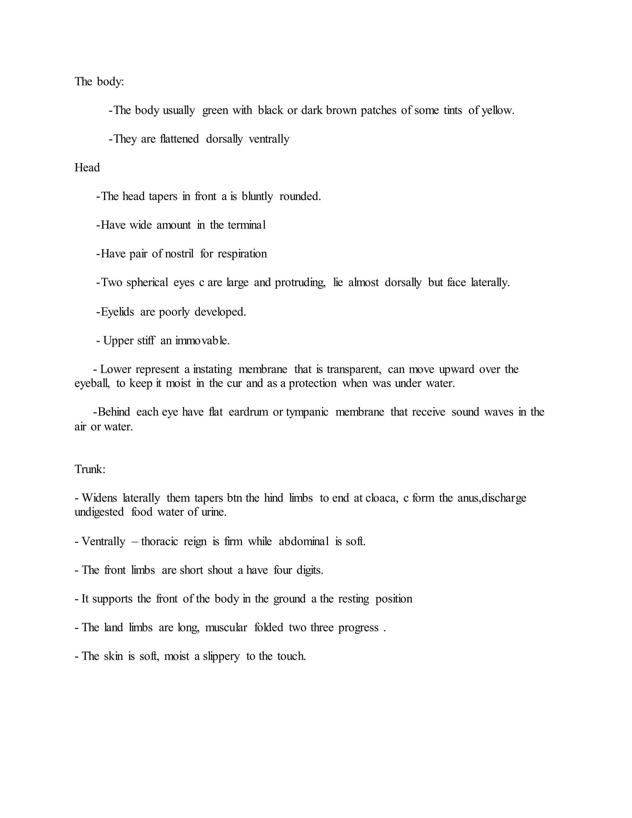 The body:
-The body usually green with black or dark brown patches of some tints of yellow.
-They are flattened dorsally ventrally
Head
-The head tapers in front a is bluntly rounded.
-Have wide amount in the terminal
-Have pair of nostril for respiration
-Two spherical eyes c are large and protruding, lie almost dorsally but face laterally.
-Eyelids are poorly developed.
- Upper stiff an immovable.
- Lower represent a instating membrane that is transparent, can move upward over the
eyeball, to keep it moist in the cur and as a protection when was under water.
-Behind each eye have flat eardrum or tympanic membrane that receive sound waves in the
air or water.
Trunk:
- Widens laterally them tapers btn the hind limbs to end at cloaca, c form the anus,discharge
undigested food water of urine.
- Ventrally – thoracic reign is firm while abdominal is soft.
- The front limbs are short shout a have four digits.
- It supports the front of the body in the ground a the resting position
- The land limbs are long, muscular folded two three progress .
- The skin is soft, moist a slippery to the touch.
 