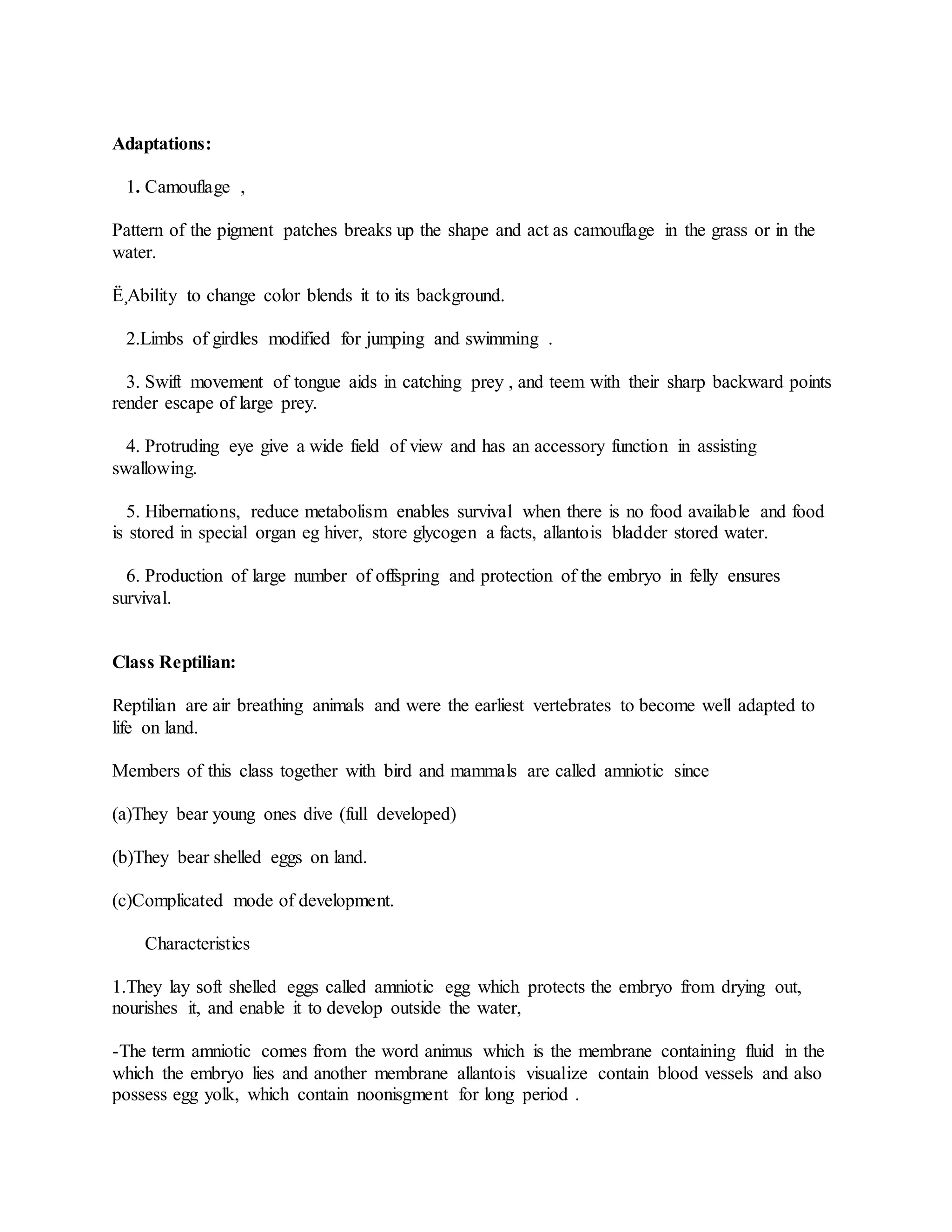 Adaptations:
1. Camouflage ,
Pattern of the pigment patches breaks up the shape and act as camouflage in the grass or in the
water.
Ë¸Ability to change color blends it to its background.
2.Limbs of girdles modified for jumping and swimming .
3. Swift movement of tongue aids in catching prey , and teem with their sharp backward points
render escape of large prey.
4. Protruding eye give a wide field of view and has an accessory function in assisting
swallowing.
5. Hibernations, reduce metabolism enables survival when there is no food available and food
is stored in special organ eg hiver, store glycogen a facts, allantois bladder stored water.
6. Production of large number of offspring and protection of the embryo in felly ensures
survival.
Class Reptilian:
Reptilian are air breathing animals and were the earliest vertebrates to become well adapted to
life on land.
Members of this class together with bird and mammals are called amniotic since
(a)They bear young ones dive (full developed)
(b)They bear shelled eggs on land.
(c)Complicated mode of development.
Characteristics
1.They lay soft shelled eggs called amniotic egg which protects the embryo from drying out,
nourishes it, and enable it to develop outside the water,
-The term amniotic comes from the word animus which is the membrane containing fluid in the
which the embryo lies and another membrane allantois visualize contain blood vessels and also
possess egg yolk, which contain noonisgment for long period .
 