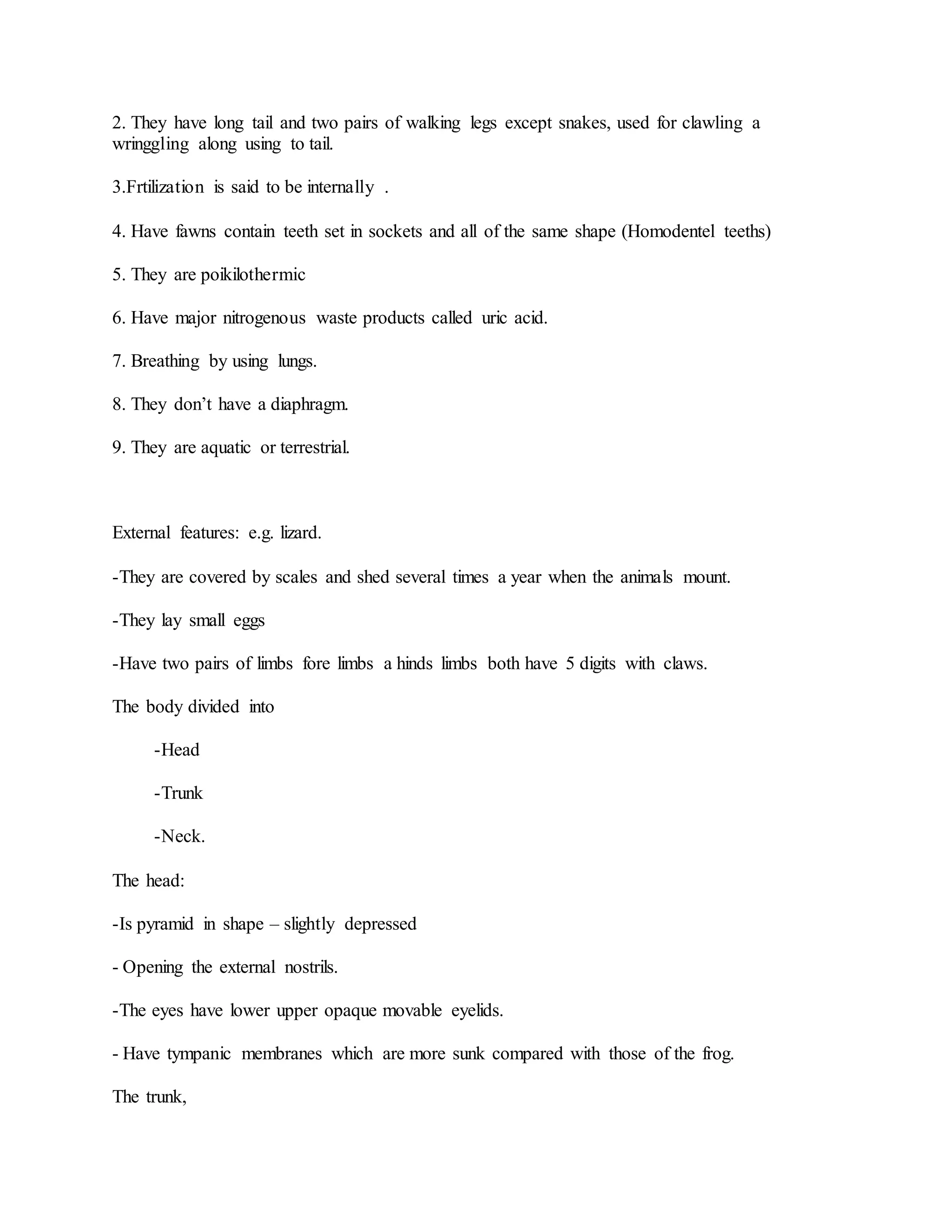 2. They have long tail and two pairs of walking legs except snakes, used for clawling a
wringgling along using to tail.
3.Frtilization is said to be internally .
4. Have fawns contain teeth set in sockets and all of the same shape (Homodentel teeths)
5. They are poikilothermic
6. Have major nitrogenous waste products called uric acid.
7. Breathing by using lungs.
8. They don’t have a diaphragm.
9. They are aquatic or terrestrial.
External features: e.g. lizard.
-They are covered by scales and shed several times a year when the animals mount.
-They lay small eggs
-Have two pairs of limbs fore limbs a hinds limbs both have 5 digits with claws.
The body divided into
-Head
-Trunk
-Neck.
The head:
-Is pyramid in shape – slightly depressed
- Opening the external nostrils.
-The eyes have lower upper opaque movable eyelids.
- Have tympanic membranes which are more sunk compared with those of the frog.
The trunk,
 