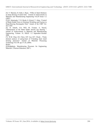 IJRET: International Journal of Research in Engineering and Technology eISSN: 2319-1163 | pISSN: 2321-7308
__________________________________________________________________________________________
Volume: 03 Issue: 01 | Jan-2014, Available @ http://www.ijret.org 200
[4]. Y. Marumo, H. Saiki, L Ruan , “Effect of sheet thickness
on deep drawing of metal foils” Journal of Achievements in
Materials and Manufacturing Engineering Vol.20 Issues 1-2
(2007)
[5].M. Ahmetoglu, T. R. Broek, G. Kinzel, T. Altan, “Control
of Blank Holder Force to Eliminate Wrinkling and Fracture in
Deep-Drawing Rectangular Parts” Annals of the ClRP Vol.
44/1/1995
[6]. H. Gharib, A.S. Wifi, M. Younan, A. Nassef,
“Optimization of the blank holder forcein cup drawing ”
Journal of Achievements in Materials and Manufacturing
Engineering, Volume 18, ISSUE 1-2 September–October
2006
[7]. W.M. Chan, H.I. Chew, H.P. Lee, B.T. Cheok , “Finite
element analysis of spring-back of V-bending sheet metal
forming processes” Journal of Materials Processing
Technology Vol.148 pp 15–24, (2004)
Books:
[8].Kalpakjain, Manufacturing Processes for Engineering
Materials ( Pearson Education, 2007 )
 