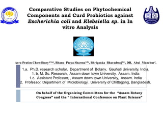 Comparative Studies on Phytochemical
Components and Curd Probiotics against
Escherichia coli and Klebsiella sp. in In
vitro Analysis
On behalf of the Organizing Committees for the “Assam Botany
Congress” and the “ International Conference on Plant Science”
Avra Pratim Chowdhury*1(a), Bhanu Preya Sharma1(b), Bhriganka Bharadwaj1(c), DR. Abul Manchur2,
1.a. Ph.D. research scholar, Department of Botany, Gauhati University, India.
1. b. M. Sc. Research, Assam down town University, Assam. India
1.c. Assistant Professor, , Assam down town University, Assam. India
2. Professor, Department of Microbiology, University of Chittagong, Bangladesh.
 