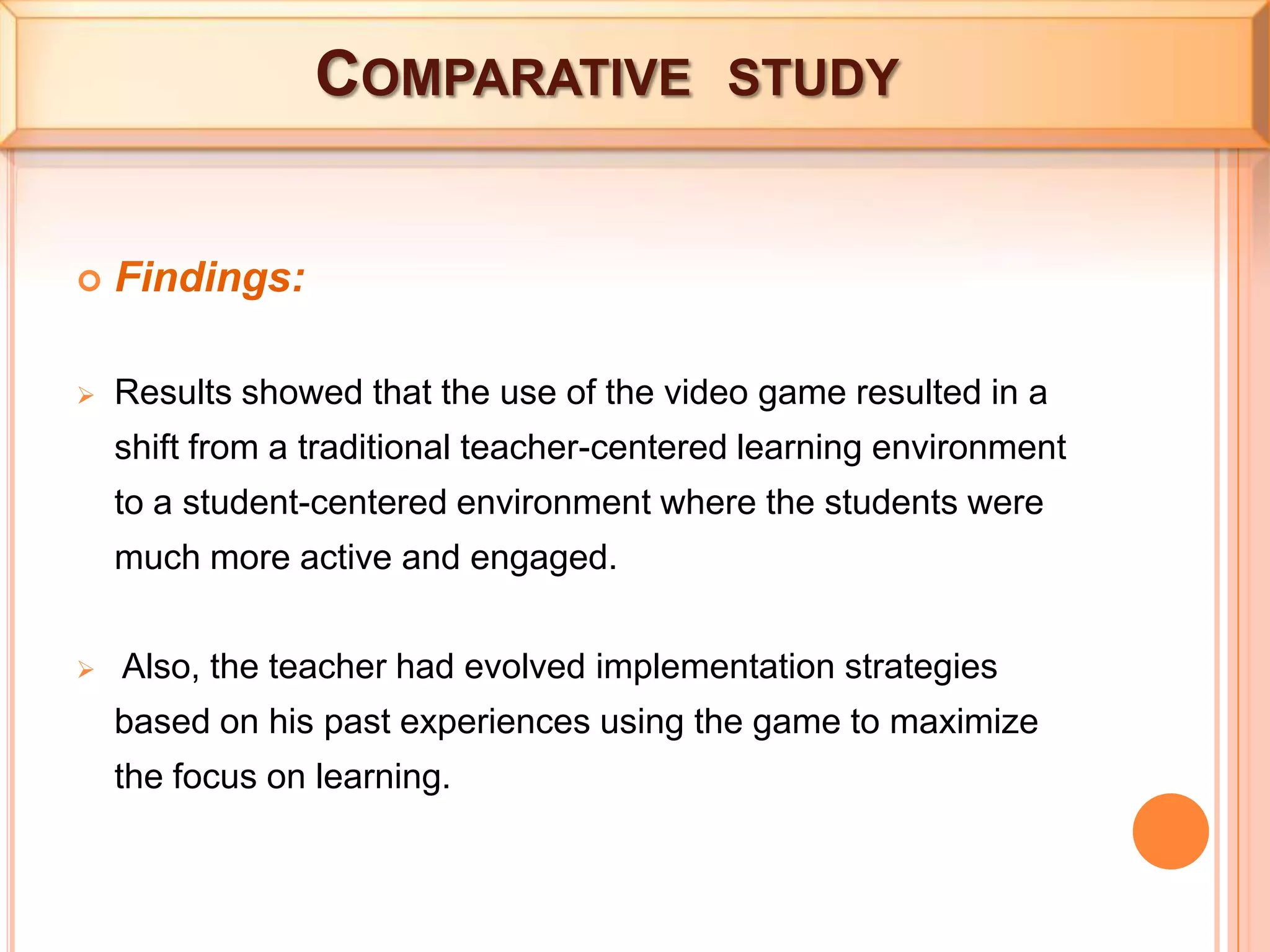  Comparative  studyFindings:Results showed that the use of the video game resulted in a shift from a traditional teacher-centered learning environment to a student-centered environment where the students were much more active and engaged.
