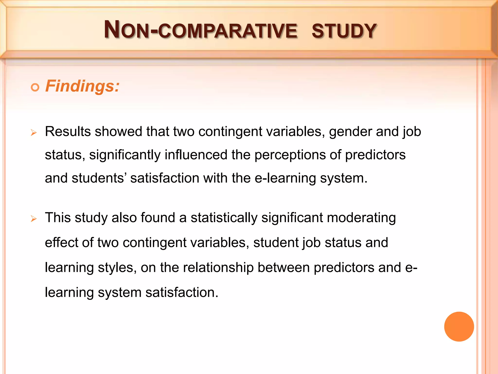  Non-comparative  studyFindings:Resultsshowed that two contingent variables, gender and job status, significantly influenced the perceptions of predictors and students’ satisfaction with the e-learning system.