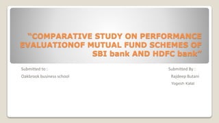 “COMPARATIVE STUDY ON PERFORMANCE
EVALUATIONOF MUTUAL FUND SCHEMES OF
SBI bank AND HDFC bank”
Submitted to : Submitted By :
Oakbrook business school Rajdeep Butani
Yogesh Kalal
 