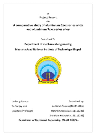 A
Project Report
on
A comparative study of aluminium 6xxx series alloy
and aluminium 7xxx series alloy
Submitted To
Department of mechanical engineering
Maulana Azad National Institute of Technology Bhopal
Under guidance: Submitted by:
Dr. Sanjay soni Abhishek Sharma(161116285)
(Assistant Professor) Harshit Chaurasiya(151116246)
Shubham Kushwaha(151116245)
Department of Mechanical Engineering, MANIT BHOPAL
 