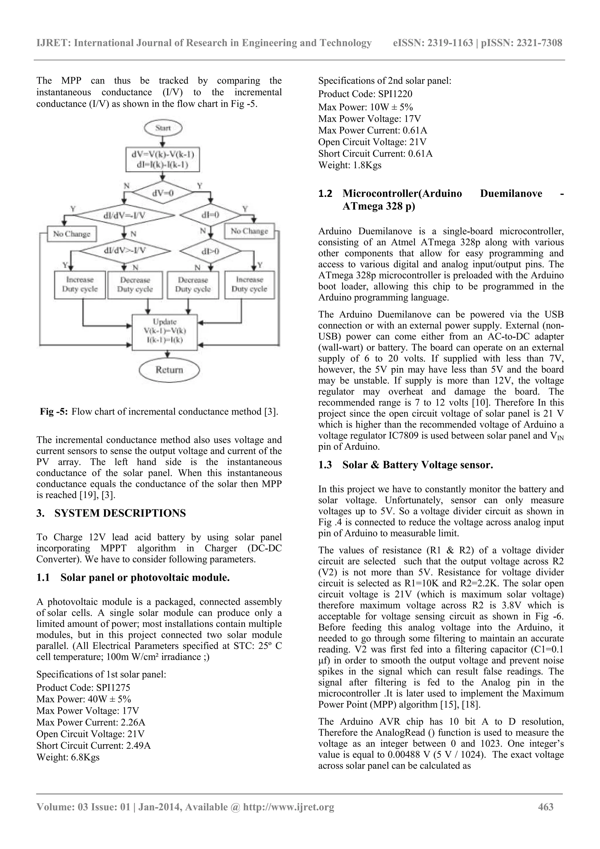IJRET: International Journal of Research in Engineering and Technology eISSN: 2319-1163 | pISSN: 2321-7308
_______________________________________________________________________________________
Volume: 03 Issue: 01 | Jan-2014, Available @ http://www.ijret.org 463
The MPP can thus be tracked by comparing the
instantaneous conductance (I/V) to the incremental
conductance (I/V) as shown in the flow chart in Fig -5.
Fig -5: Flow chart of incremental conductance method [3].
The incremental conductance method also uses voltage and
current sensors to sense the output voltage and current of the
PV array. The left hand side is the instantaneous
conductance of the solar panel. When this instantaneous
conductance equals the conductance of the solar then MPP
is reached [19], [3].
3. SYSTEM DESCRIPTIONS
To Charge 12V lead acid battery by using solar panel
incorporating MPPT algorithm in Charger (DC-DC
Converter). We have to consider following parameters.
1.1 Solar panel or photovoltaic module.
A photovoltaic module is a packaged, connected assembly
of solar cells. A single solar module can produce only a
limited amount of power; most installations contain multiple
modules, but in this project connected two solar module
parallel. (All Electrical Parameters specified at STC: 25º C
cell temperature; 100m W/cm² irradiance ;)
Specifications of 1st solar panel:
Product Code: SPI1275
Max Power: 40W ± 5%
Max Power Voltage: 17V
Max Power Current: 2.26A
Open Circuit Voltage: 21V
Short Circuit Current: 2.49A
Weight: 6.8Kgs
Specifications of 2nd solar panel:
Product Code: SPI1220
Max Power: 10W ± 5%
Max Power Voltage: 17V
Max Power Current: 0.61A
Open Circuit Voltage: 21V
Short Circuit Current: 0.61A
Weight: 1.8Kgs
1.2 Microcontroller(Arduino Duemilanove -
ATmega 328 p)
Arduino Duemilanove is a single-board microcontroller,
consisting of an Atmel ATmega 328p along with various
other components that allow for easy programming and
access to various digital and analog input/output pins. The
ATmega 328p microcontroller is preloaded with the Arduino
boot loader, allowing this chip to be programmed in the
Arduino programming language.
The Arduino Duemilanove can be powered via the USB
connection or with an external power supply. External (non-
USB) power can come either from an AC-to-DC adapter
(wall-wart) or battery. The board can operate on an external
supply of 6 to 20 volts. If supplied with less than 7V,
however, the 5V pin may have less than 5V and the board
may be unstable. If supply is more than 12V, the voltage
regulator may overheat and damage the board. The
recommended range is 7 to 12 volts [10]. Therefore In this
project since the open circuit voltage of solar panel is 21 V
which is higher than the recommended voltage of Arduino a
voltage regulator IC7809 is used between solar panel and VIN
pin of Arduino.
1.3 Solar & Battery Voltage sensor.
In this project we have to constantly monitor the battery and
solar voltage. Unfortunately, sensor can only measure
voltages up to 5V. So a voltage divider circuit as shown in
Fig .4 is connected to reduce the voltage across analog input
pin of Arduino to measurable limit.
The values of resistance (R1 & R2) of a voltage divider
circuit are selected such that the output voltage across R2
(V2) is not more than 5V. Resistance for voltage divider
circuit is selected as R1=10K and R2=2.2K. The solar open
circuit voltage is 21V (which is maximum solar voltage)
therefore maximum voltage across R2 is 3.8V which is
acceptable for voltage sensing circuit as shown in Fig -6.
Before feeding this analog voltage into the Arduino, it
needed to go through some filtering to maintain an accurate
reading. V2 was first fed into a filtering capacitor (C1=0.1
μf) in order to smooth the output voltage and prevent noise
spikes in the signal which can result false readings. The
signal after filtering is fed to the Analog pin in the
microcontroller .It is later used to implement the Maximum
Power Point (MPP) algorithm [15], [18].
The Arduino AVR chip has 10 bit A to D resolution,
Therefore the AnalogRead () function is used to measure the
voltage as an integer between 0 and 1023. One integer’s
value is equal to 0.00488 V (5 V / 1024). The exact voltage
across solar panel can be calculated as
 