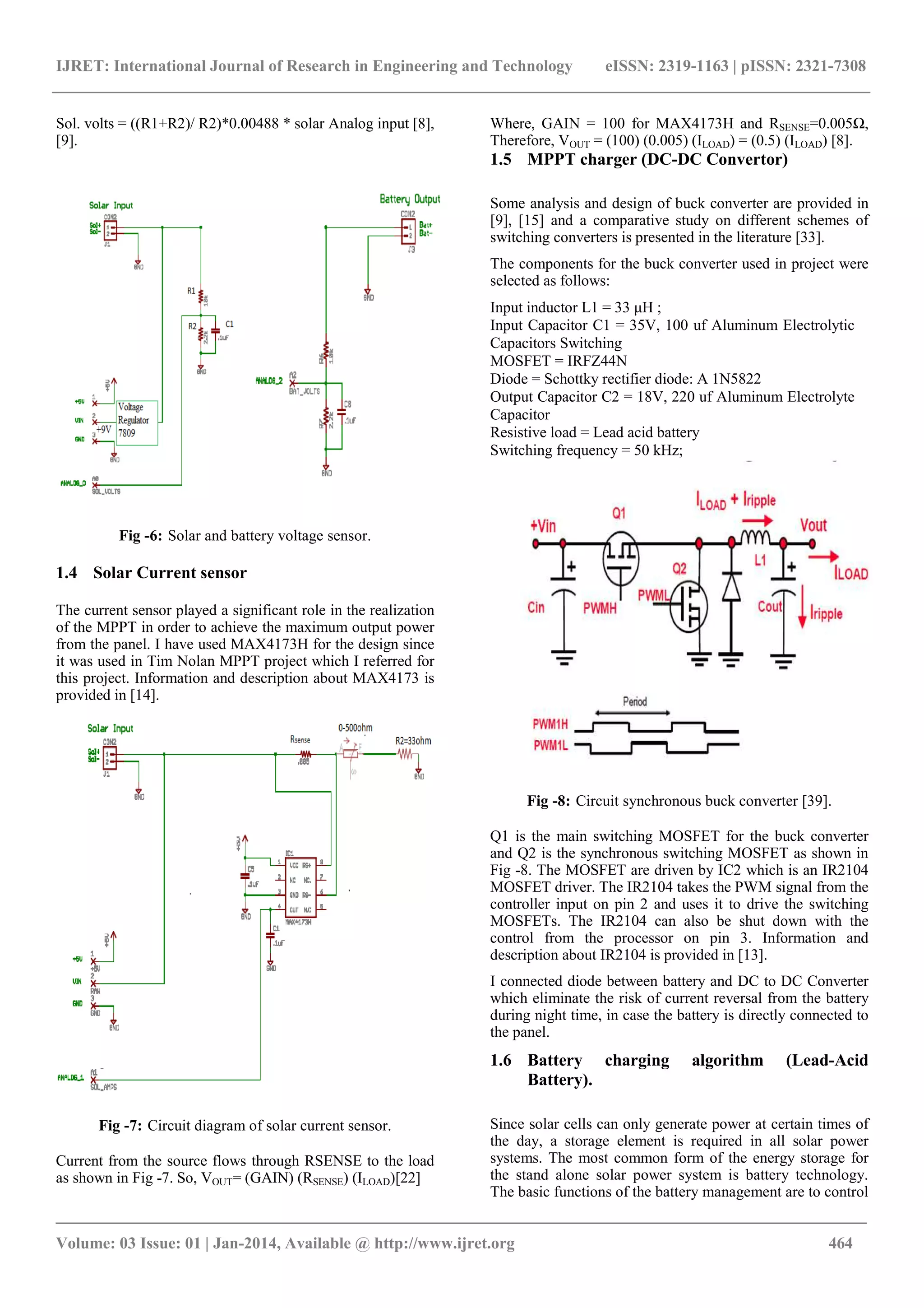 IJRET: International Journal of Research in Engineering and Technology eISSN: 2319-1163 | pISSN: 2321-7308
_______________________________________________________________________________________
Volume: 03 Issue: 01 | Jan-2014, Available @ http://www.ijret.org 464
Sol. volts = ((R1+R2)/ R2)*0.00488 * solar Analog input [8],
[9].
Fig -6: Solar and battery voltage sensor.
1.4 Solar Current sensor
The current sensor played a significant role in the realization
of the MPPT in order to achieve the maximum output power
from the panel. I have used MAX4173H for the design since
it was used in Tim Nolan MPPT project which I referred for
this project. Information and description about MAX4173 is
provided in [14].
Fig -7: Circuit diagram of solar current sensor.
Current from the source flows through RSENSE to the load
as shown in Fig -7. So, VOUT= (GAIN) (RSENSE) (ILOAD)[22]
Where, GAIN = 100 for MAX4173H and RSENSE=0.005Ω,
Therefore, VOUT = (100) (0.005) (ILOAD) = (0.5) (ILOAD) [8].
1.5 MPPT charger (DC-DC Convertor)
Some analysis and design of buck converter are provided in
[9], [15] and a comparative study on different schemes of
switching converters is presented in the literature [33].
The components for the buck converter used in project were
selected as follows:
Input inductor L1 = 33 μH ;
Input Capacitor C1 = 35V, 100 uf Aluminum Electrolytic
Capacitors Switching
MOSFET = IRFZ44N
Diode = Schottky rectifier diode: A 1N5822
Output Capacitor C2 = 18V, 220 uf Aluminum Electrolyte
Capacitor
Resistive load = Lead acid battery
Switching frequency = 50 kHz;
Fig -8: Circuit synchronous buck converter [39].
Q1 is the main switching MOSFET for the buck converter
and Q2 is the synchronous switching MOSFET as shown in
Fig -8. The MOSFET are driven by IC2 which is an IR2104
MOSFET driver. The IR2104 takes the PWM signal from the
controller input on pin 2 and uses it to drive the switching
MOSFETs. The IR2104 can also be shut down with the
control from the processor on pin 3. Information and
description about IR2104 is provided in [13].
I connected diode between battery and DC to DC Converter
which eliminate the risk of current reversal from the battery
during night time, in case the battery is directly connected to
the panel.
1.6 Battery charging algorithm (Lead-Acid
Battery).
Since solar cells can only generate power at certain times of
the day, a storage element is required in all solar power
systems. The most common form of the energy storage for
the stand alone solar power system is battery technology.
The basic functions of the battery management are to control
 