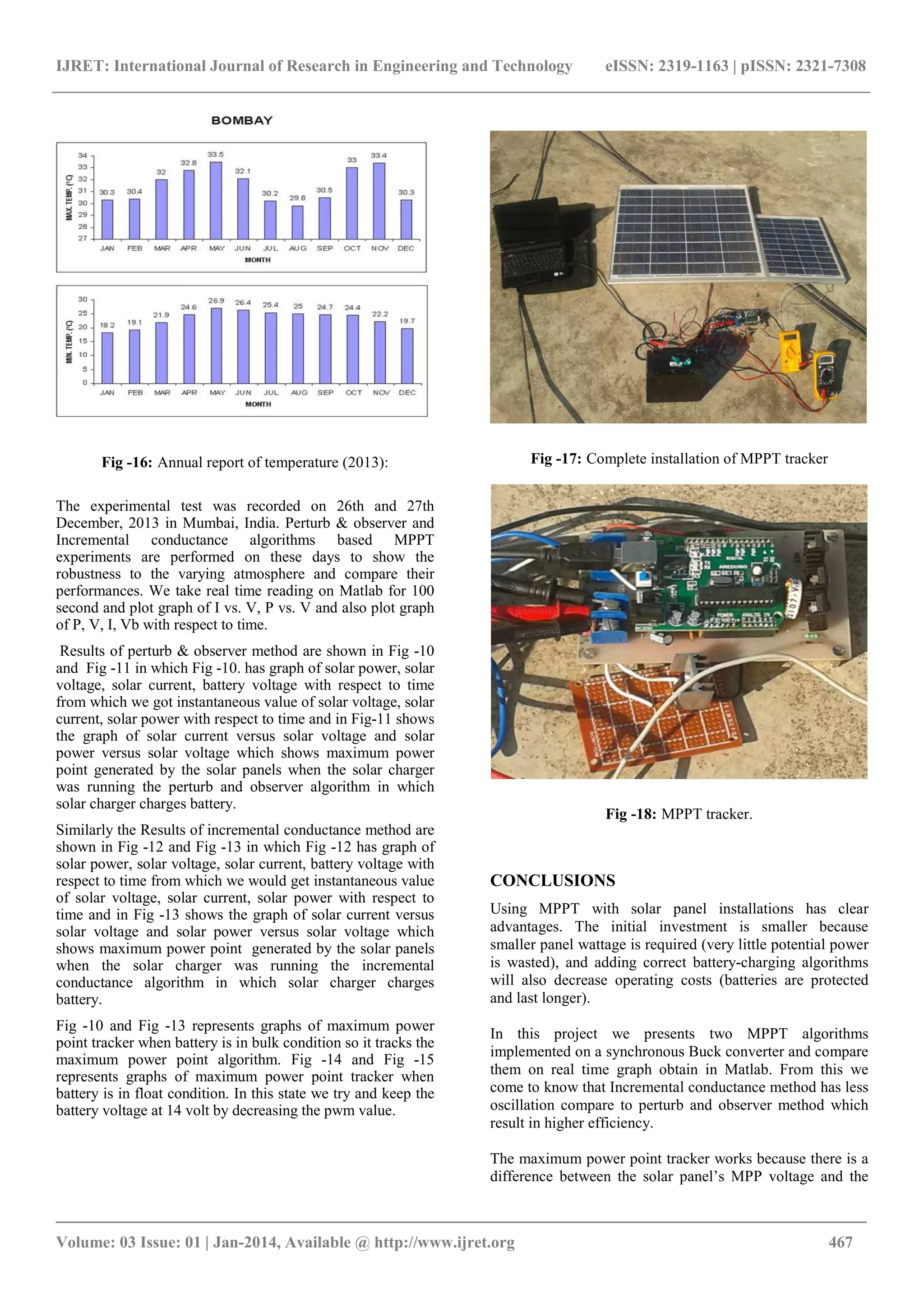 IJRET: International Journal of Research in Engineering and Technology eISSN: 2319-1163 | pISSN: 2321-7308
_______________________________________________________________________________________
Volume: 03 Issue: 01 | Jan-2014, Available @ http://www.ijret.org 467
Fig -16: Annual report of temperature (2013):
The experimental test was recorded on 26th and 27th
December, 2013 in Mumbai, India. Perturb & observer and
Incremental conductance algorithms based MPPT
experiments are performed on these days to show the
robustness to the varying atmosphere and compare their
performances. We take real time reading on Matlab for 100
second and plot graph of I vs. V, P vs. V and also plot graph
of P, V, I, Vb with respect to time.
Results of perturb & observer method are shown in Fig -10
and Fig -11 in which Fig -10. has graph of solar power, solar
voltage, solar current, battery voltage with respect to time
from which we got instantaneous value of solar voltage, solar
current, solar power with respect to time and in Fig-11 shows
the graph of solar current versus solar voltage and solar
power versus solar voltage which shows maximum power
point generated by the solar panels when the solar charger
was running the perturb and observer algorithm in which
solar charger charges battery.
Similarly the Results of incremental conductance method are
shown in Fig -12 and Fig -13 in which Fig -12 has graph of
solar power, solar voltage, solar current, battery voltage with
respect to time from which we would get instantaneous value
of solar voltage, solar current, solar power with respect to
time and in Fig -13 shows the graph of solar current versus
solar voltage and solar power versus solar voltage which
shows maximum power point generated by the solar panels
when the solar charger was running the incremental
conductance algorithm in which solar charger charges
battery.
Fig -10 and Fig -13 represents graphs of maximum power
point tracker when battery is in bulk condition so it tracks the
maximum power point algorithm. Fig -14 and Fig -15
represents graphs of maximum power point tracker when
battery is in float condition. In this state we try and keep the
battery voltage at 14 volt by decreasing the pwm value.
Fig -17: Complete installation of MPPT tracker
Fig -18: MPPT tracker.
CONCLUSIONS
Using MPPT with solar panel installations has clear
advantages. The initial investment is smaller because
smaller panel wattage is required (very little potential power
is wasted), and adding correct battery-charging algorithms
will also decrease operating costs (batteries are protected
and last longer).
In this project we presents two MPPT algorithms
implemented on a synchronous Buck converter and compare
them on real time graph obtain in Matlab. From this we
come to know that Incremental conductance method has less
oscillation compare to perturb and observer method which
result in higher efficiency.
The maximum power point tracker works because there is a
difference between the solar panel’s MPP voltage and the
 